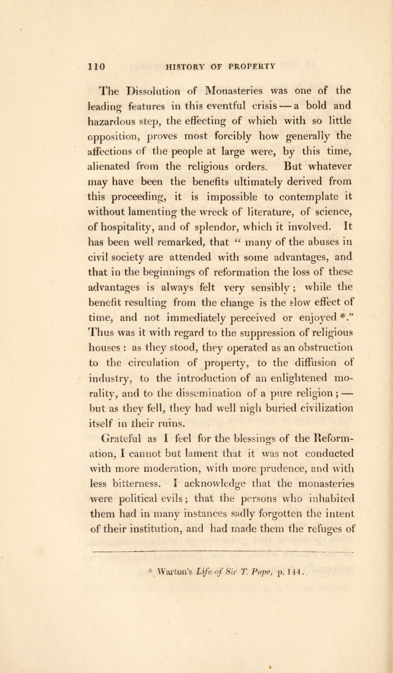 The Dissolution of Monasteries was one of the leading features in this eventful crisis —a bold and hazardous step, the effecting of which with so little opposition, proves most forcibly how generally the affections of the people at large were, by this time, alienated from the religious orders. But whatever may have been the benefits ultimately derived from this proceeding, it is impossible to contemplate it without lamenting the wreck of literature, of science, of hospitality, and of splendor, which it involved. It has been well remarked, that tc many of the abuses in civil society are attended with some advantages, and that in the beginnings of reformation the loss of these advantages is always felt very sensibly; while the benefit resulting from the change is the slow effect of time, and not immediately perceived or enjoyed Thus was it with regard to the suppression of religious houses : as they stood, they operated as an obstruction to the circulation of property, to the diffusion of industry, to the introduction of an enlightened mo¬ rality, and to the dissemination of a pure religion; — but as they fell, they had well nigh buried civilization itself in their ruins. Grateful as I feel for the blessings of the Reform- o ation, I cannot but lament that it was not conducted with more moderation, with more prudence, and with less bitterness. I acknowledge that the monasteries were political evils; that the persons who inhabited them had in many instances sadly forgotten the intent of their institution, and had made them the refuges of * War ton’s Life of Sir T. Pope, p. 144. t