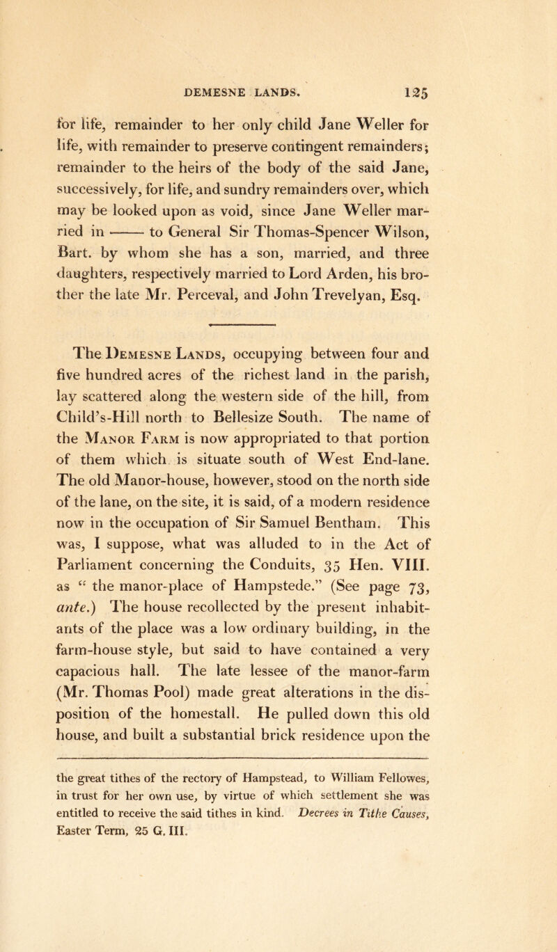 tor life, remainder to her only child Jane Weller for life, with remainder to preserve contingent remainders; remainder to the heirs of the body of the said Jane, successively, for life, and sundry remainders over, which may be looked upon as void, since Jane Weller mar¬ ried in —-- to General Sir Thomas-Spencer Wilson, Bart, by whom she has a son, married, and three daughters, respectively married to Lord Arden, his bro¬ ther the late Mr. Perceval, and John Trevelyan, Esq. The Demesne Lands, occupying between four and five hundred acres of the richest land in the parish, lay scattered along the western side of the hill, from Child’s-Hill north to Bellesize South. The name of the Manor Farm is now appropriated to that portion of them which is situate south of West End-lane. The old Manor-house, however, stood on the north side of the lane, on the site, it is said, of a modern residence now in the occupation of Sir Samuel Bentham. This was, I suppose, what was alluded to in the Act of Parliament concerning the Conduits, 35 Hem VIII. as “ the manor-place of Harnpstede.” (See page 73, ante.) The house recollected by the present inhabit¬ ants of the place was a low ordinary building, in the farm-house style, but said to have contained a very capacious hall. The late lessee of the manor-farm (Mr. Thomas Pool) made great alterations in the dis¬ position of the homestall. He pulled down this old house, and built a substantial brick residence upon the the great tithes of the rectory of Hampstead, to William Fellowes, in trust for her own use, by virtue of which settlement she was entitled to receive the said tithes in kind„ Decrees in Tithe Causes, Easter Term, 25 G, III.