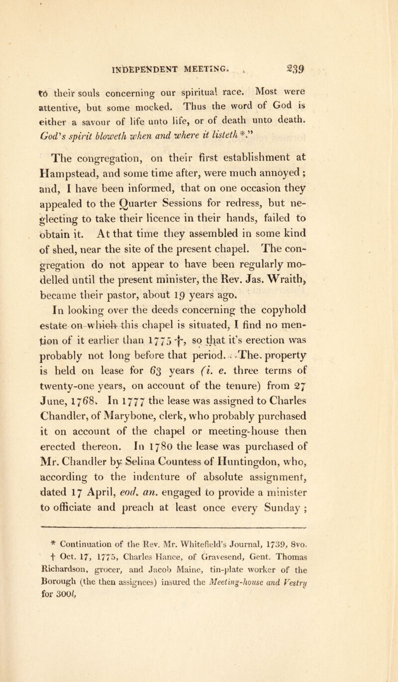 to their souls concerning our spiritual race. Most were attentive, but some mocked. Thus the word of God is either a savour of life unto life, or of death unto death. God's spirit bloweth when and where it listetk The congregation, on their first establishment at Hampstead, and some time after, were much annoyed ; and, I have been informed, that on one occasion they appealed to the Quarter Sessions for redress, but ne¬ glecting to take their licence in their hands, failed to obtain it. At that time they assembled in some kind of shed, near the site of the present chapel. The con¬ gregation do not appear to have been regularly mo¬ delled until the present minister, the Rev. Jas. Wraith, became their pastor, about 19 years ago. In looking over the deeds concerning the copyhold estate on which- this chapel is situated, I find no men¬ tion of it earlier than 1775 so that it's erection was probably not long before that period. * The. property is held on lease for 63 years (i. e. three terms of twenty-one years, on account of the tenure) from 2J June, 1/68. In 1777 the lease was assigned to Charles Chandler, of Mary bone, clerk, who probably purchased it on account of the chapel or meeting-house then erected thereon. In 1780 the lease was purchased of Mr. Chandler by Selina Countess of Huntingdon, who, according to the indenture of absolute assignment, dated 17 April, each an. engaged to provide a minister to officiate and preach at least once every Sunday ; * Continuation of the Rev. Mr. Whitefield’s Journal, 1739, 8vo. f Oct. 17, 1775, Charles Hance, of Gravesend, Gent. Thomas Richardson, grocer, and Jacob Maine, tin-plate worker of the Borough (the then assignees) insured the Meeting-house and Vestry for 3001,