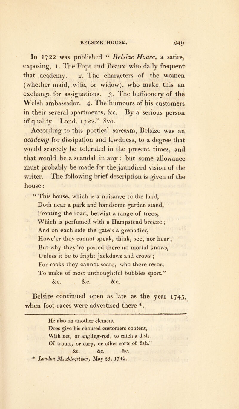 In 1722 was published “ Belsize House, a satire, exposing, 1. The Fops and Beaux who daily frequent that academy. 2. The characters of the women (whether maid, wife, or widow), who make this an exchange for assignations. 3. The buffoonery of the Welsh ambassador. 4. The humours of his customers in their several apartments, See. By a serious person of quality. Lond. 1722.” 8vo. According to this poetical sarcasm, Belsize was an academy for dissipation and lewdness, to a degree that would scarcely be tolerated in the present times, and that would be a scandal in any : but some allowance must probably be made for the jaundiced vision of the writer. The following brief description is given of the house: tc This house, which is a nuisance to the land, Doth near a park and handsome garden stand, Fronting the road, betwixt a range of trees, Which is perfumed with a Hampstead breeze; And on each side the gate’s a grenadier. Howe’er they cannot speak, think, see, nor hear; But why they’re posted there no mortal knows, Unless it be to fright jackdaws and crows ; For rooks they cannot scare, who there resort To make of most unthoughtful bubbles sport.” &c. &c. &c. Belsize continued open as late as the year 1745, when foot-races were advertised there * *. He also on another element Does give his choused customers content. With net, or angling-rod, to catch a dish Of trouts, or carp, or other sorts of fish.11 &c. &c. &c. * London M, Advertiser, May 23, 1745.