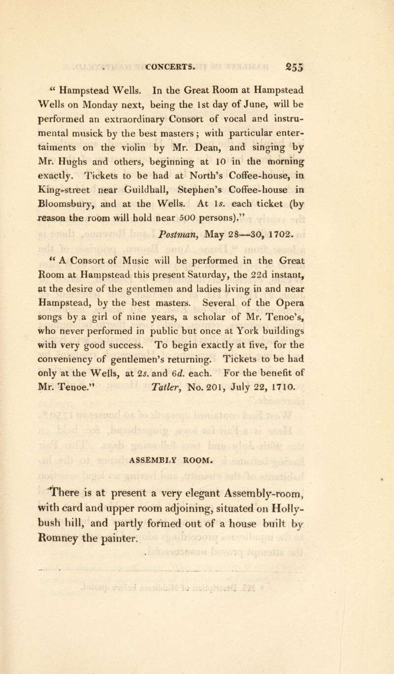 “ Hampstead Wells. In the Great Room at Hampstead Wells on Monday next, being the 1st day of June, will be performed an extraordinary Consort of vocal and instru¬ mental musick by the best masters ; with particular enter- taiments on the violin by Mr. Dean, and singing by Mr. Hughs and others, beginning at 10 in the morning exactly. Tickets to be had at North’s Coffee-house, in King-street near Guildhall, Stephen’s Coffee-house in Bloomsbury, and at the Wells. At Is. each ticket (by reason the room will hold near 500 persons).” Postman, May 28—30, 1702, “ A Consort of Music will be performed in the Great Room at Hampstead this present Saturday, the 22d instant, at the desire of the gentlemen and ladies living in and near Hampstead, by the best masters. Several of the Opera songs by a girl of nine years, a scholar of Mr. Tenoe’s, who never performed in public but once at York buildings with very good success. To begin exactly at five, for the conveniency of gentlemen’s returning. Tickets to be had only at the Weils, at 2s. and 6d. each. For the benefit of Mr. Tenoe.” Tailer, No. 201, July 22, 1710. ASSEMBLY ROOM. There is at present a very elegant Assembly-room, with card and upper room adjoining, situated on Holly- bush hill, and partly formed out of a house built by Romney the painter.