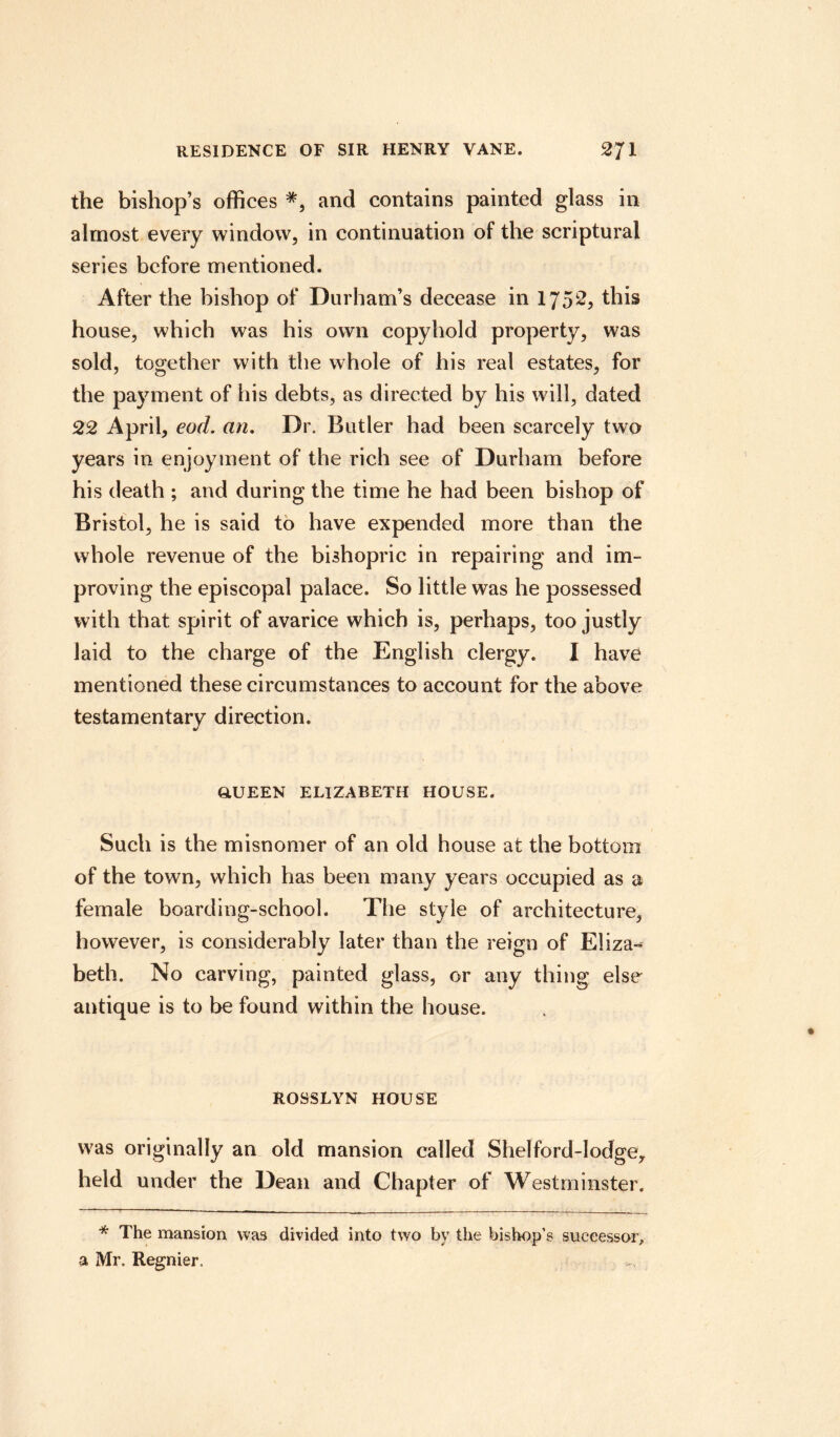 the bishop’s offices *, and contains painted glass in almost every window, in continuation of the scriptural series before mentioned. After the bishop of Durham’s decease in 1752, this house, which was his own copyhold property, was sold, together with the whole of his real estates, for the payment of his debts, as directed by his will, dated 22 April, eod. an. Dr. Butler had been scarcely two years in enjoyment of the rich see of Durham before his death ; and during the time he had been bishop of Bristol, he is said to have expended more than the whole revenue of the bishopric in repairing and im¬ proving the episcopal palace. So little was he possessed with that spirit of avarice which is, perhaps, too justly laid to the charge of the English clergy. I have mentioned these circumstances to account for the above testamentary direction. Q.UEEN ELIZABETH HOUSE. Such is the misnomer of an old house at the bottom of the town, which has been many years occupied as a female boarding-school. The style of architecture, however, is considerably later than the reign of Eliza¬ beth. No carving, painted glass, or any thing else antique is to be found within the house. ROSSLYN HOUSE was originally an old mansion called Shelford-lodge,, held under the Dean and Chapter of Westminster. * The mansion was divided into two by the bishop’s successor, a Mr. Regnier.