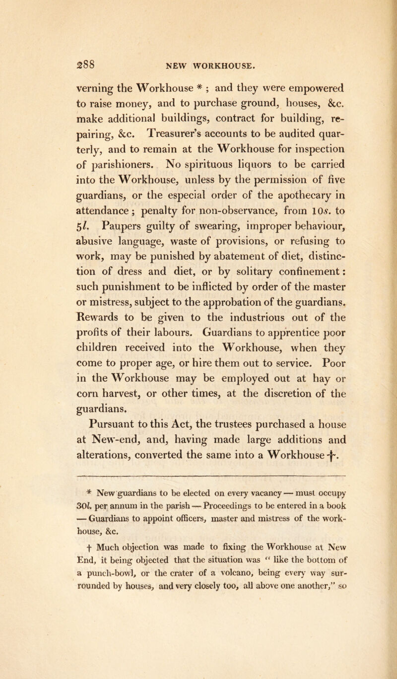 verning the Workhouse * ; and they were empowered to raise money, and to purchase ground, houses, &c. make additional buildings, contract for building, re¬ pairing, &c. Treasurer s accounts to be audited quar¬ terly, and to remain at the Workhouse for inspection of parishioners. No spirituous liquors to be carried into the Workhouse, unless by the permission of five guardians, or the especial order of the apothecary in attendance ; penalty for non-observance, from 10s. to 5/. Paupers guilty of swearing, improper behaviour, abusive language, waste of provisions, or refusing to work, may be punished by abatement of diet, distinc¬ tion of dress and diet, or by solitary confinement: such punishment to be inflicted by order of the master or mistress, subject to the approbation of the guardians. Rewards to be given to the industrious out of the profits of their labours. Guardians to apprentice poor children received into the Workhouse, when they come to proper age, or hire them out to service. Poor in the Workhouse may be employed out at hay or corn harvest, or other times, at the discretion of the guardians. Pursuant to this Act, the trustees purchased a house at New-end, and, having made large additions and alterations, converted the same into a Workhouse-f-. * New guardians to be elected on every vacancy— must occupy 301. per annum in the parish — Proceedings to be entered in a book — Guardians to appoint officers, master and mistress of the work- house, &c. f Much objection was made to fixing the Workhouse at New End, it being objected that the situation was “ like the bottom of a punch-bowl, or the crater of a volcano, being every way sur¬ rounded by houses, and very closely too, all above one another,” so