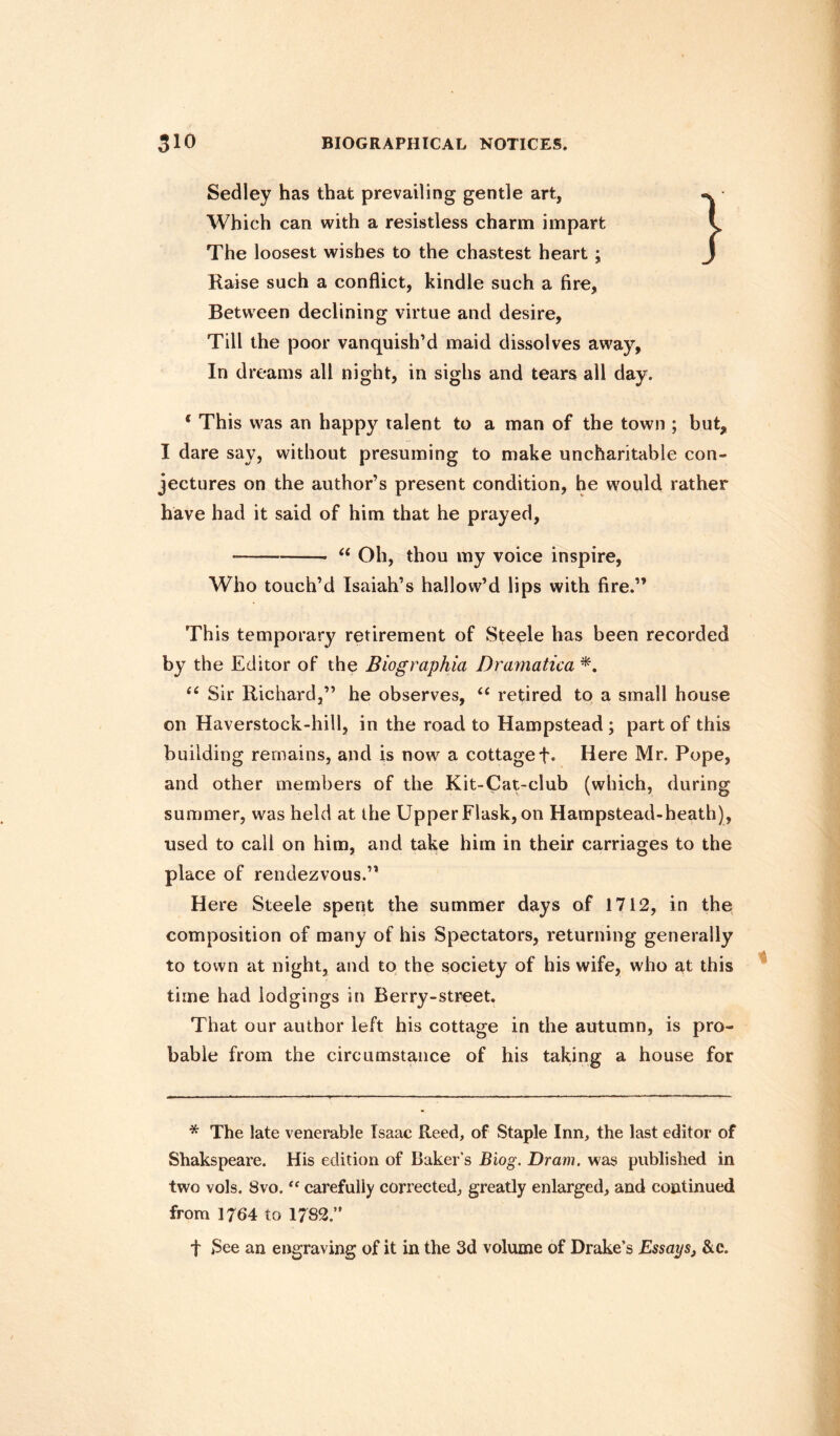Sedley has that prevailing gentle art, Which can with a resistless charm impart The loosest wishes to the chastest heart ; Raise such a conflict, kindle such a fire, Between declining virtue and desire, Till the poor vanquish’d maid dissolves away, In dreams all night, in sighs and tears all day. 6 This was an happy talent to a man of the town ; but, I dare say, without presuming to make uncharitable con¬ jectures on the author’s present condition, he would rather have had it said of him that he prayed. •-- “ Oh, thou my voice inspire, Who touch’d Isaiah’s hallow’d lips with fire.” This temporary retirement of Steele has been recorded by the Editor of the Biographia Dramatica *. u Sir Richard,” he observes, ££ retired to a small house on Haverstock-hill, in the road to Hampstead ; part of this building remains, and is now a cottage f. Here Mr. Pope, and other members of the Kit-Cat-club (which, during summer, was held at the Upper Flask, on Hampstead-heath), used to call on him, and take him in their carriages to the place of rendezvous.” Here Steele spent the summer days of 1712, in the composition of many of his Spectators, returning generally to town at night, and to the society of his wife, who at this time had lodgings in Berry-street. That our author left his cottage in the autumn, is pro¬ bable from the circumstance of his taking a house for * The late venerable Isaac Reed, of Staple Inn, the last editor of Shakspeare. His edition of Baker’s Biog. Dram, was published in two vols. 8vo. “ carefully corrected, greatly enlarged, and continued from 1764 to 1782.” t See an engraving of it in the 3d volume of Drake’s Essays, &c.