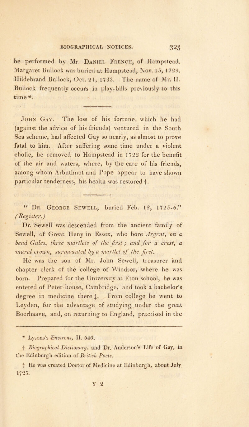 be performed by Mr. Daniel French, of Hampstead. Margaret Bullock was buried at Hampstead, Nov. 15, 1729. Hildebrand Bullock, Oct. 2 1, 1733. The name of Mr. H. Bullock frequently occurs in play-bills previously to this time John Gay. The loss of his fortune, which be had (against the advice of his friends) ventured in the South Sea scheme, had affected Gay so nearly, as almost to prove fatal to him. After suffering some time under a violent cholic, he removed to Hampstead in 1722 for the benefit of the air and waters, where, by the care of his friends, among whom Arbuthnot and Pope appear to have shown particular tenderness, his health was restored f. “ Dr. George Sewell, buried Feb. 12, 1725-6.” (Reg is ter.) Dr. Sewell was descended from the ancient family of Sewell, of Great Heny in Essex, who bore Argent, on a bend Gules, three martlets of the first; and for a crest, a mural crown, surmounted by a martlet of the first. He was the son of Mr. John Sewell, treasurer and chapter clerk of the college of Windsor, where he was born. Prepared for the University at Eton school, he was entered of Peter-house, Cambridge, and took a bachelor’s degree in medicine there %. From college he went to Leyden, for the advantage of studying under the great Boerhaave, and, on returning to England, practised in the * Lysons’s Environs, II. 546. f Biographical Dictionary, and Dr. Anderson’s Life of Gay, irv the Edinburgh edition of British Poets. % He was created Doctor of Medicine at Edinburgh, about July.