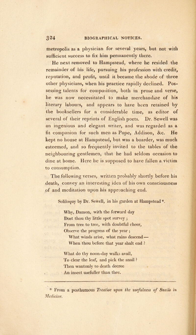 metropolis as a physician for several years, but not with sufficient success to fix him permanently there. He next removed to Hampstead, where he resided the remainder of his life, pursuing his profession with credit, reputation, and profit, until it became the abode of three other physicians, when his practice rapidly declined. Pos¬ sessing talents for composition, both in prose and verse, he was now necessitated to make merchandize of his literary labours, and appears to have been retained by the booksellers for a considerable time, as editor of several of their reprints of English poets. Dr. Sewell was an ingenious and elegant writer, and was regarded as a fit companion for such men as Pope, Addison, &c. He kept no house at Hampstead, but was a boarder, was much esteemed, and so frequently invited to the tables of the neighbouring gentlemen, that he had seldom occasion to dine at home. Here he is supposed to have fallen a victim to consumption. The following verses, written probably shortly before his death, convey an interesting idea of his own consciousness of and meditation upon his approaching end. Soliloquy by Dr. Sewell, in his garden at Hampstead *. Why, Damon, with the forward day Dost thou thy little spot survey ; From tree to tree, with doubtful cheer. Observe the progress of the year ; What winds arise, what rains descend — When thou before that year shalt end ? What do thy noon-day walks avail, To clear the leaf, and pick the snail ? Then wantonly to death decree An insect usefuller than thee. * From a posthumous Treatise upon the usefulness of Snails in Medicine.