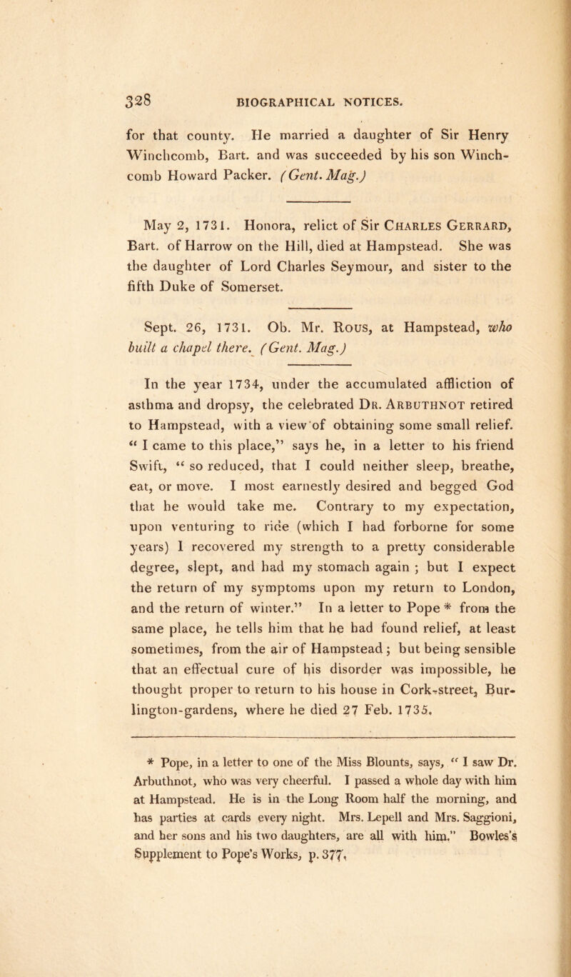 for that county. lie married a daughter of Sir Henry Winchcomb, Bart, and was succeeded by his son Winch- comb Howard Packer. (Gent. Mag.) May 2, 1731. Honora, relict of Sir Charles Gerrard, Bart, of Harrow on the Hill, died at Hampstead. She was the daughter of Lord Charles Seymour, and sister to the fifth Duke of Somerset. Sept. 26, 1731. Ob. Mr. Rous, at Hampstead, who built a chapel there. (Gent. Mag.) In the year 1734, under the accumulated affliction of asthma and dropsy, the celebrated Dr. Arbuthnot retired to Hampstead, with a view of obtaining some small relief. u I came to this place,” says he, in a letter to his friend Swift, u so reduced, that I could neither sleep, breathe, eat, or move. I most earnestly desired and begged God that he would take me. Contrary to my expectation, upon venturing to ride (which I had forborne for some years) 1 recovered my strength to a pretty considerable degree, slept, and had my stomach again ; but I expect the return of my symptoms upon my return to London, and the return of winter.” In a letter to Pope* from the same place, he tells him that he had found relief, at least sometimes, from the air of Hampstead ; but being sensible that an effectual cure of his disorder was impossible, he thought proper to return to his house in Cork-street, Bur- lington-gardens, where he died 27 Feb. 1735. * Pope, in a letter to one of the Miss Blounts, says, “ I saw Dr. Arbuthnot, who was very cheerful. I passed a whole day with him at Hampstead. He is in the Long Room half the morning, and has parties at cards every night. Mrs. Lepeil and Mrs. Saggioni, and her sons and his two daughters, are all with him.” Bowles’s Supplement to Pope’s Works, p. 377*