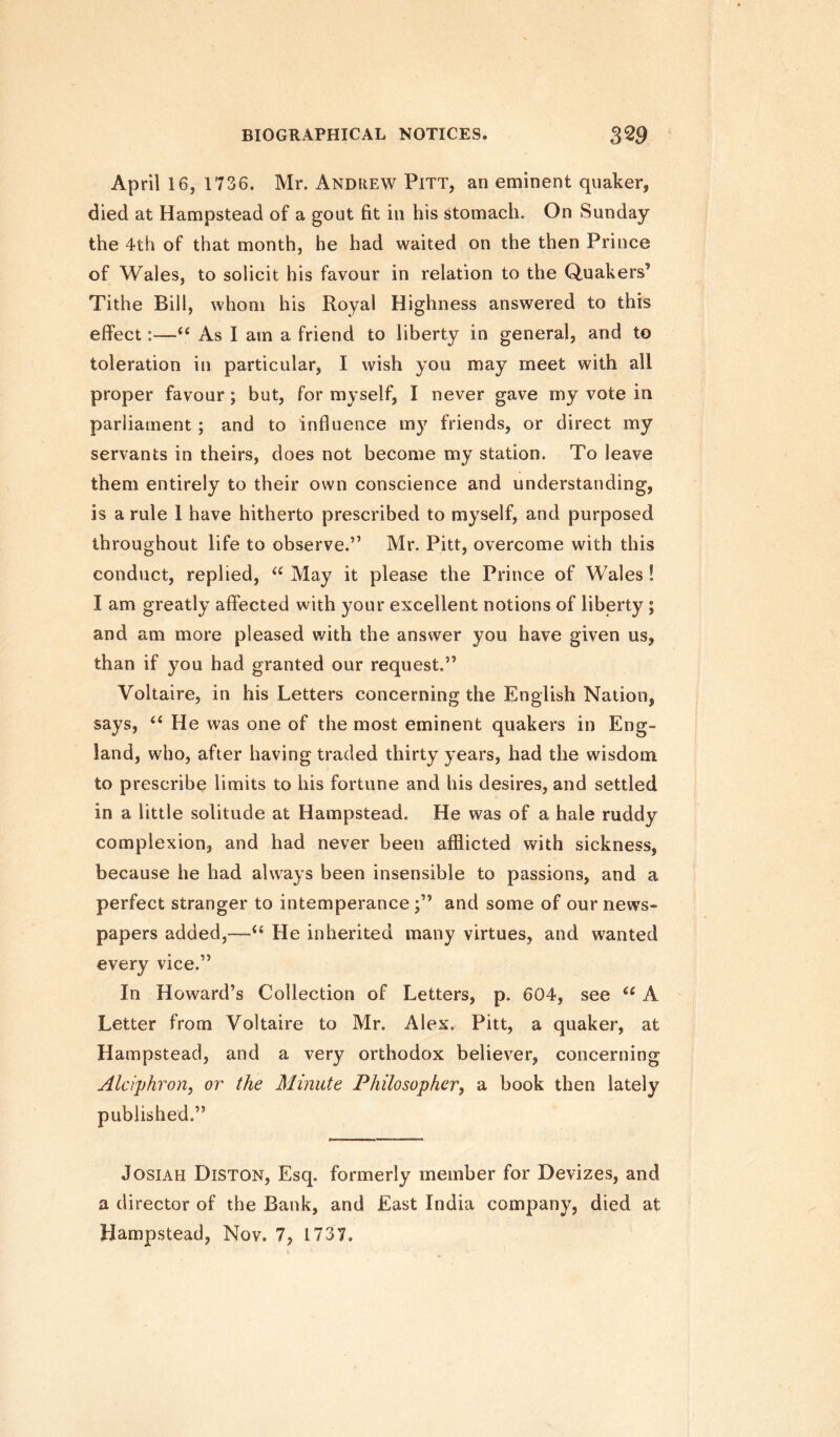 April 16, 1736. Mr. Andrew Pitt, an eminent quaker, died at Hampstead of a gout fit in his stomach. On Sunday the 4th of that month, he had waited on the then Prince of Wales, to solicit his favour in relation to the Quakers5 Tithe Bill, whom his Royal Highness answered to this effect:—“ As I am a friend to liberty in general, and to toleration in particular, I wish you may meet with all proper favour; but, for myself, I never gave my vote in parliament ; and to influence my friends, or direct my servants in theirs, does not become my station. To leave them entirely to their own conscience and understanding, is a rule 1 have hitherto prescribed to myself, and purposed throughout life to observe.” Mr. Pitt, overcome with this conduct, replied, “ May it please the Prince of Wales! I am greatly affected with your excellent notions of liberty ; and am more pleased with the answer you have given us, than if you had granted our request.” Voltaire, in his Letters concerning the English Nation, says, “ He was one of the most eminent quakers in Eng¬ land, who, after having traded thirty years, had the wisdom to prescribe limits to his fortune and his desires, and settled in a little solitude at Hampstead. He was of a hale ruddy complexion, and had never been afflicted with sickness, because he had always been insensible to passions, and a perfect stranger to intemperance and some of our news¬ papers added,—u He inherited many virtues, and wanted every vice.” In Howard’s Collection of Letters, p. 604, see u A Letter from Voltaire to Mr. Alex. Pitt, a quaker, at Hampstead, and a very orthodox believer, concerning Alciphron, or the Minute Philosopher, a book then lately published.” Josiah Diston, Esq. formerly member for Devizes, and a director of the Bank, and East India company, died at Hampstead, Nov. 7, L737,