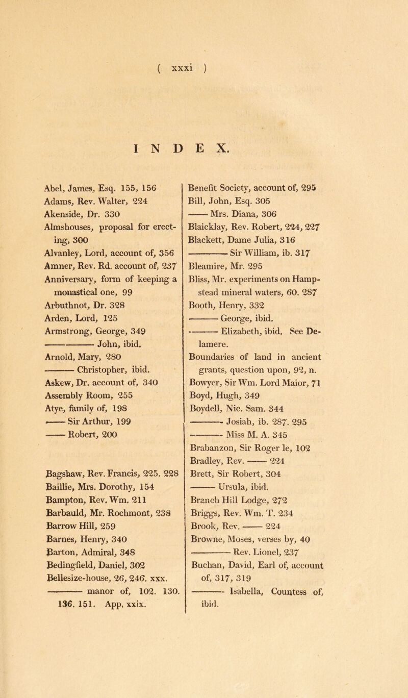 INDEX. Abel, James, Esq. 155, 156 Adams, Rev. Walter, 224 Akenside, Dr. 330 Almshouses, proposal for erect¬ ing, 300 Alvanley, Lord, account of, 356 Amner, Rev. Rd. account of, 237 Anniversary, form of keeping a monastical one, 99 Arbuthnot, Dr. 328 Arden, Lord, 125 Armstrong, George, 349 --John, ibid. Arnold, Mary, 280 -Christopher, ibid. Askew, Dr. account of, 340 Assembly Room, 255 Atye, family of, 198 «-Sir Arthur, 199 -Robert, 200 Bagshaw, Rev. Francis, 225. 228 Baillie, Mrs. Dorothy, 154 Bampton, Rev. Wm. 211 Barbauld, Mr. Rochmont, 238 Barrow Hill, 259 Barnes, Henry, 340 Barton, Admiral, 348 Bedingfield, Daniel, 302 Bellesize-house, 26, 246. xxx. —-- manor of, 102. 130. Benefit Society, account of, 295 Bill, John, Esq. 305 -- Mrs. Diana, 306 Blaicklay, Rev. Robert, 224,227 Blackett, Dame Julia, 316 —— Sir William, ib. 317 Bleamire, Mr. 295 Bliss, Mr. experiments on Hamp¬ stead mineral waters, 60. 287 Booth, Henry, 332 - -George, ibid. -— Elizabeth, ibid. See De¬ lame re. Boundaries of land in ancient grants, question upon, 92, n. Bowyer, Sir Wm. Lord Maior, 71 Boyd, Hugh, 349 Boydell, Nic. Sam. 344 -- Josiah, ib. 287. 295 --Miss M. A. 345 Brabanzon, Sir Roger le, 102 Bradley, Rev. —-— 224 Brett, Sir Robert, 304 -Ursula, ibid. Branch Hill Lodge, 272 Briggs, Rev. Wm. T. 234 Brook, Rev.-- 224 Browne, Moses, verses by, 40 — --- Rev. Lionel, 237 Buchan, David, Earl of, account of, 317, 319 --Isabella, Countess of. 136. 151. App, xxix. ibid.