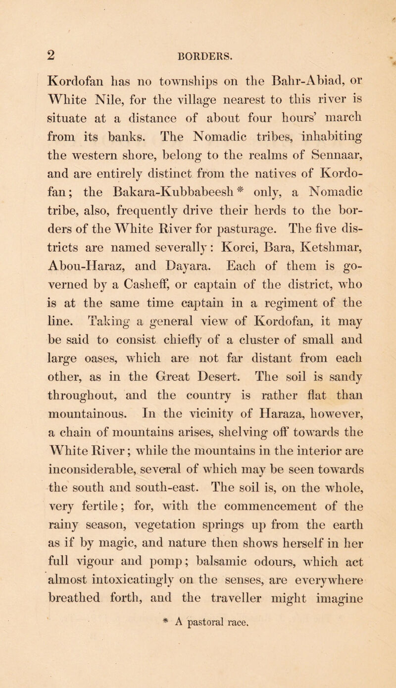 Kordofan has no townships on the Bahr-Abiad, or White Nile, for the village nearest to this river is situate at a distance of about four hours’ march from its banks. The Nomadic tribes, inhabiting the western shore, belong to the realms of Sennaar, and are entirely distinct from the natives of Kordo¬ fan ; the Bakara-Kubbabeesh * only, a Nomadic tribe, also, frequently drive their herds to the bor¬ ders of the White Kiver for pasturage. The live dis¬ tricts are named severally: Korci, Bara, Ketshmar, Abou-TIaraz, and Dayara. Each of them is go¬ verned by a Casheff, or captain of the district, who is at the same time captain in a regiment of the line. Taking a general view of Kordofan, it may be said to consist chiefly of a cluster of small and large oases, which are not far distant from each other, as in the Great Desert. The soil is sandy throughout, and the country is rather flat than mountainous. In the vicinity of Haraza, however, a chain of mountains arises, shelving off towards the White Kiver; while the mountains in the interior are inconsiderable, several of which may be seen towards the south and south-east. The soil is, on the whole, very fertile; for, with the commencement of the rainy season, vegetation springs up from the earth as if by magic, and nature then shows herself in her full vigour and pomp; balsamic odours, which act almost intoxicatingly on the senses, are everywhere breathed forth, and the traveller might imagine * A pastoral race.