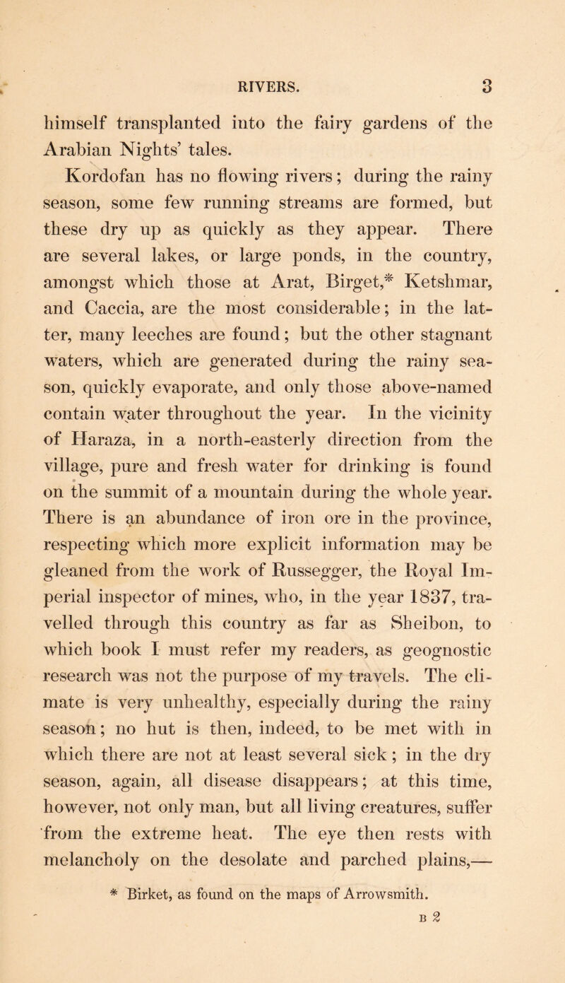 himself transplanted into the fairy gardens of the Arabian Nights’ tales. Kordofan has no flowing rivers; during the rainy season, some few running streams are formed, but these dry up as quickly as they app>ear. There are several lakes, or large ponds, in the country, amongst which those at Arat, Birget,* Ketshmar, and Caccia, are the most considerable; in the lat¬ ter, many leeches are found; but the other stagnant waters, which are generated during the rainy sea¬ son, quickly evaporate, and only those above-named contain water throughout the year. In the vicinity of Haraza, in a north-easterly direction from the village, pure and fresh water for drinking is found on the summit of a mountain during the whole year. There is an abundance of iron ore in the province, respecting which more explicit information may be gleaned from the work of Russegger, the Royal Im¬ perial inspector of mines, who, in the year 1837, tra¬ velled through this country as far as Sheibon, to which book I must refer my readers, as geognostic research was not the purpose of my travels. The cli¬ mate is very unhealthy, especially during the rainy season; no hut is then, indeed, to be met with in which there are not at least several sick; in the dry season, again, all disease disappears; at this time, however, not only man, but all living creatures, suffer from the extreme heat. The eye then rests with melancholy on the desolate and parched plains,— * Birket, as found on the maps of Arrowsmith.