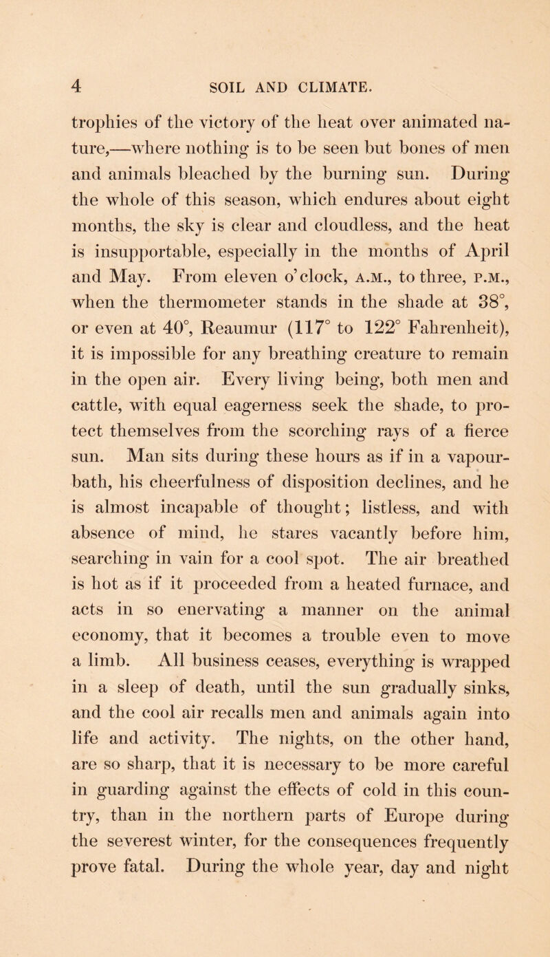 trophies of the victory of the heat over animated na¬ ture,—where nothing is to be seen but bones of men and animals bleached by the burning sun. During the whole of this season, which endures about eight months, the sky is clear and cloudless, and the heat is insupportable, especially in the months of April and May. From eleven o’clock, a.m., to three, p.m., when the thermometer stands in the shade at 38°, or even at 40°, Reaumur (117° to 122° Fahrenheit), it is impossible for any breathing creature to remain in the open air. Every living being, both men and cattle, with equal eagerness seek the shade, to pro¬ tect themselves from the scorching rays of a fierce sun. Man sits during these hours as if in a vapour- bath, his cheerfulness of disposition declines, and he is almost incapable of thought; listless, and with absence of mind, he stares vacantly before him, searching in vain for a cool spot. The air breathed is hot as if it proceeded from a heated furnace, and acts in so enervating a manner on the animal economy, that it becomes a trouble even to move a limb. All business ceases, everything is wrapped in a sleep of death, until the sun gradually sinks, and the cool air recalls men and animals again into life and activity. The nights, on the other hand, are so sharp, that it is necessary to be more careful in guarding against the effects of cold in this coun¬ try, than in the northern parts of Europe during the severest winter, for the consequences frequently prove fatal. During the whole year, day and night