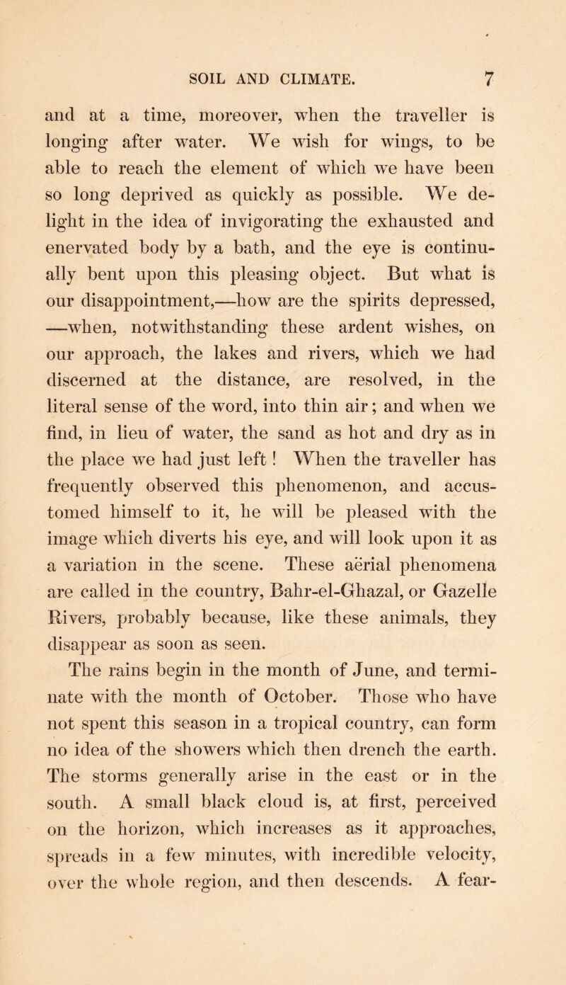 and at a time, moreover, when the traveller is longing after water. We wish for wings, to be able to reach the element of which we have been so long deprived as quickly as possible. We de¬ light in the idea of invigorating the exhausted and enervated body by a bath, and the eye is continu¬ ally bent upon this pleasing object. But what is our disappointment,—how are the spirits depressed, —when, notwithstanding these ardent wishes, on our approach, the lakes and rivers, which we had discerned at the distance, are resolved, in the literal sense of the word, into thin air; and when we find, in lieu of water, the sand as hot and dry as in the place we had just left! When the traveller has frequently observed this phenomenon, and accus¬ tomed himself to it, he will be pleased with the image which diverts his eye, and will look upon it as a variation in the scene. These aerial phenomena are called in the country, Bahr-el-Ghazal, or Gazelle Rivers, probably because, like these animals, they disappear as soon as seen. The rains begin in the month of June, and termi¬ nate with the month of October. Those who have not spent this season in a tropical country, can form no idea of the showers which then drench the earth. The storms generally arise in the east or in the south. A small black cloud is, at first, perceived on the horizon, which increases as it approaches, spreads in a few minutes, with incredible velocity, over the whole region, and then descends. A fear-