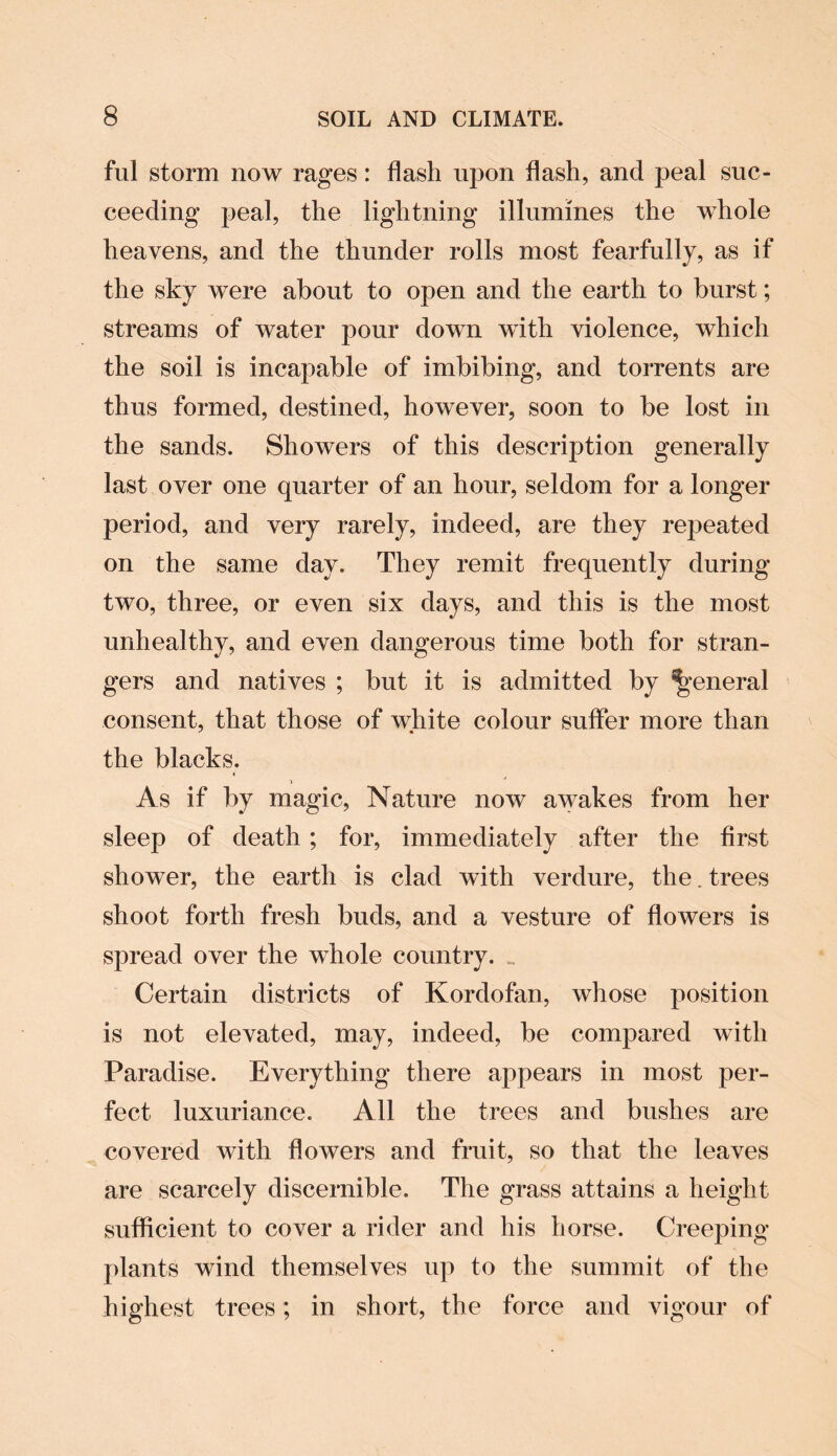 ful storm now rages: flash upon flash, and peal suc¬ ceeding peal, the lightning illumines the whole heavens, and the thunder rolls most fearfully, as if the sky were about to open and the earth to burst; streams of water pour down with violence, which the soil is incapable of imbibing, and torrents are thus formed, destined, however, soon to be lost in the sands. Showers of this description generally last over one quarter of an hour, seldom for a longer period, and very rarely, indeed, are they repeated on the same day. They remit frequently during two, three, or even six days, and this is the most unhealthy, and even dangerous time both for stran¬ gers and natives ; but it is admitted by general consent, that those of white colour suffer more than the blacks. As if by magic, Nature now awakes from her sleep of death; for, immediately after the first shower, the earth is clad with verdure, the. trees shoot forth fresh buds, and a vesture of flowers is spread over the whole country. .. Certain districts of Kordofan, whose position is not elevated, may, indeed, be compared with Paradise. Everything there appears in most per¬ fect. luxuriance. All the trees and bushes are covered with flowers and fruit, so that the leaves are scarcely discernible. The grass attains a height sufficient to cover a rider and his horse. Creeping plants wind themselves up to the summit of the highest trees; in short, the force and vigour of