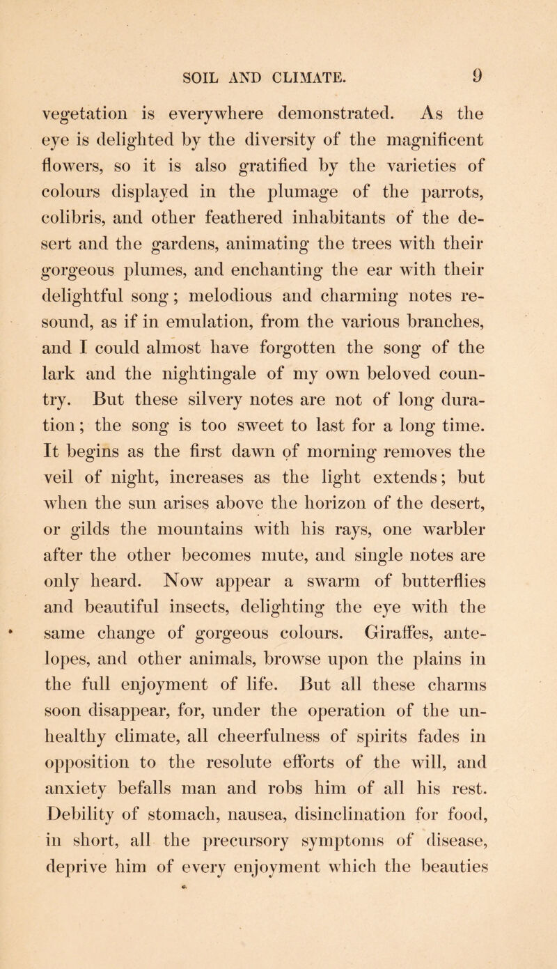 vegetation is everywhere demonstrated. As the eye is delighted by the diversity of the magnificent flowers, so it is also gratified by the varieties of colours displayed in the plumage of the parrots, colibris, and other feathered inhabitants of the de¬ sert and the gardens, animating the trees with their gorgeous plumes, and enchanting the ear with their delightful song; melodious and charming notes re¬ sound, as if in emulation, from the various branches, and I could almost have forgotten the song of the lark and the nightingale of my own beloved coun¬ try. But these silvery notes are not of long dura¬ tion ; the song is too sweet to last for a long time. It begins as the first dawn of morning removes the veil of night, increases as the light extends; but when the sun arises above the horizon of the desert, or gilds the mountains with his rays, one warbler after the other becomes mute, and single notes are only heard. Now appear a swarm of butterflies and beautiful insects, delighting the eye with the same change of gorgeous colours. Giraffes, ante¬ lopes, and other animals, browse upon the plains in the full enjoyment of life. But all these charms soon disappear, for, under the operation of the un¬ healthy climate, all cheerfulness of spirits fades in opposition to the resolute efforts of the will, and anxiety befalls man and robs him of all his rest. Debility of stomach, nausea, disinclination for food, in short, all the precursory symptoms of disease, deprive him of every enjoyment which the beauties