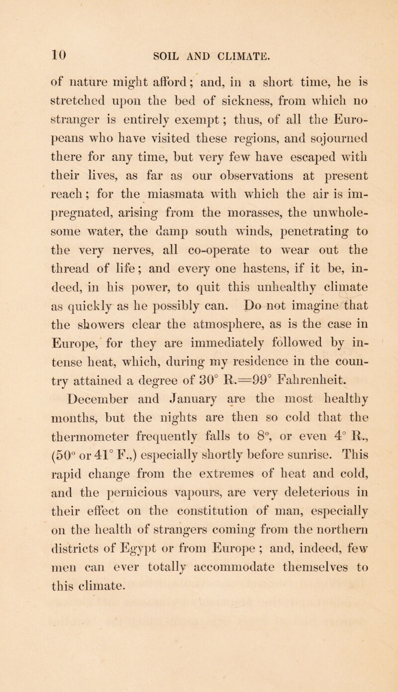 of nature might afford; and, in a short time, he is stretched upon the bed of sickness, from which no stranger is entirely exempt; thus, of all the Euro¬ peans who have visited these regions, and sojourned there for any time, but very few have escaped with their lives, as far as our observations at present reach; for the miasmata with which the air is im¬ pregnated, arising from the morasses, the unwhole¬ some water, the damp south winds, penetrating to the very nerves, all co-operate to wear out the thread of life; and every one hastens, if it be, in¬ deed, in his power, to quit this unhealthy climate as quickly as he possibly can. Do not imagine that the showers clear the atmosphere, as is the case in Europe, for they are immediately followed by in¬ tense heat, which, during my residence in the coun¬ try attained a degree of 30° R.=99° Fahrenheit. December and January are the most healthy months, but the nights are then so cold that the thermometer frequently falls to 8°, or even 4° 14., (50° or 41° F.,) especially shortly before sunrise. This rapid change from the extremes of heat and cold, and the pernicious vapours, are very deleterious in their effect on the constitution of man, especially on the health of strangers coming from the northern districts of Egypt or from Europe ; and, indeed, few men can ever totally accommodate themselves to this climate.