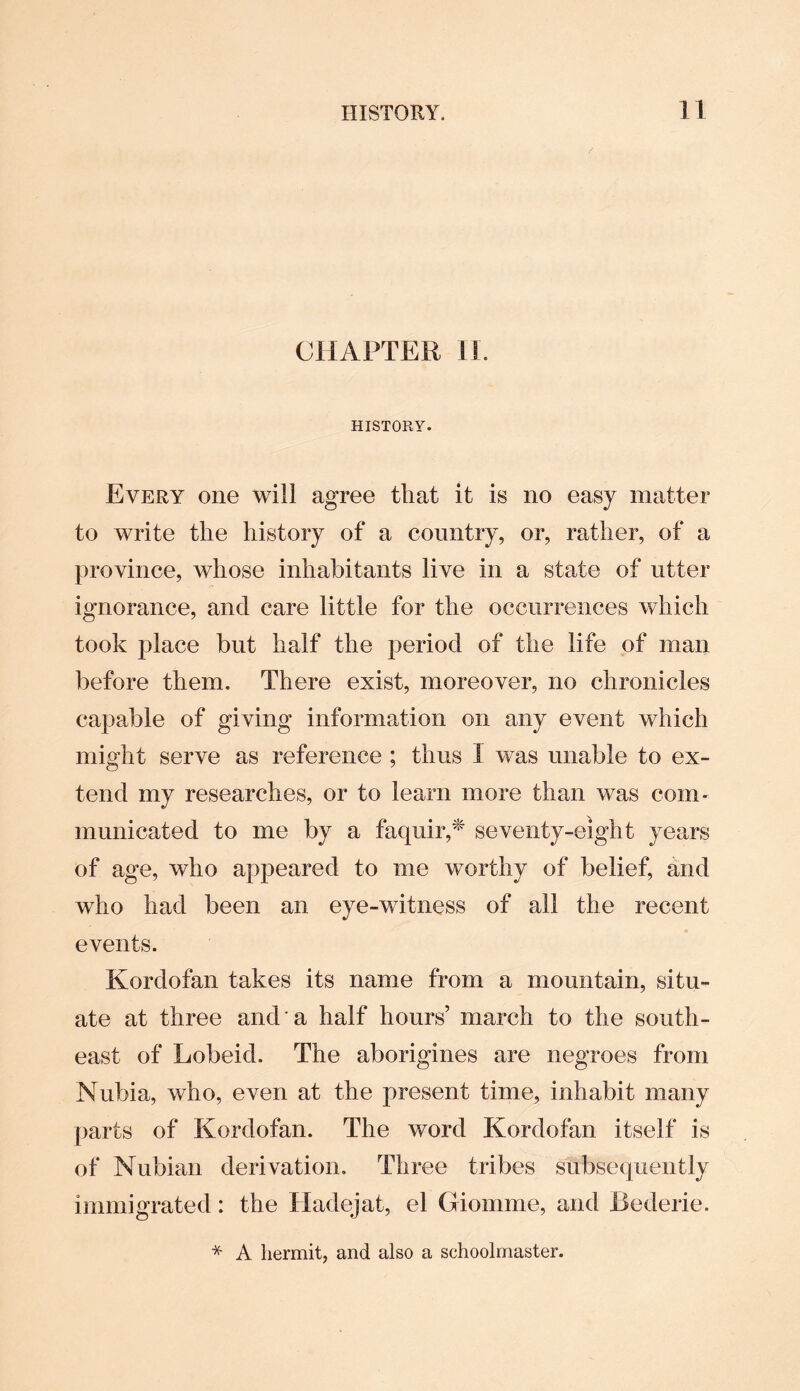 CHAPTER II. HISTORY. Every one will agree that it is no easy matter to write the history of a country, or, rather, of a province, whose inhabitants live in a state of utter ignorance, and care little for the occurrences which took place but half the period of the life of man before them. There exist, moreover, no chronicles capable of giving information on any event which might serve as reference ; thus I was unable to ex¬ tend my researches, or to learn more than was com¬ municated to me by a faquir,* seventy-eight years of age, who appeared to me worthy of belief, and who had been an eye-witness of all the recent events. Kordofan takes its name from a mountain, situ¬ ate at three and a half hours’ march to the south¬ east of Lobeid. The aborigines are negroes from Nubia, who, even at the present time, inhabit many parts of Kordofan. The word Kordofan itself is of Nubian derivation. Three tribes subsequently immigrated: the Hadejat, el Giomme, and Bederie. * A hermit, and also a schoolmaster.