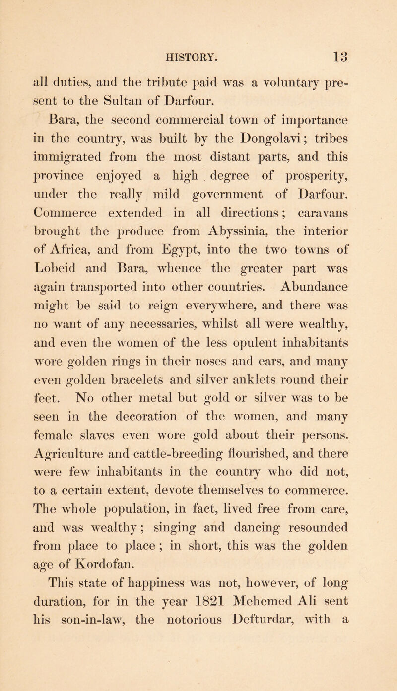 all duties, and the tribute paid was a voluntary pre¬ sent to the Sultan of Darfour. Bara, the second commercial town of importance in the country, was built by the Dongolavi; tribes immigrated from the most distant parts, and this province enjoyed a high degree of prosperity, under the really mild government of Darfour. Commerce extended in all directions; caravans brought the produce from Abyssinia, the interior of Africa, and from Egypt, into the two towns of Lobeid and Bara, whence the greater part was again transported into other countries. Abundance might be said to reign everywhere, and there was no want of any necessaries, whilst all were wealthy, and even the women of the less opulent inhabitants wore golden rings in their noses and ears, and many even golden bracelets and silver anklets round their feet. No other metal but gold or silver was to be seen in the decoration of the women, and many female slaves even wore gold about their persons. Agriculture and cattle-breeding flourished, and there were few inhabitants in the country who did not, to a certain extent, devote themselves to commerce. The whole population, in fact, lived free from care, and was wealthy; singing and dancing resounded from place to place ; in short, this was the golden age of Kordofan. This state of happiness was not, however, of long duration, for in the year 1821 Mehemed Ali sent his son-in-law, the notorious Defturdar, with a