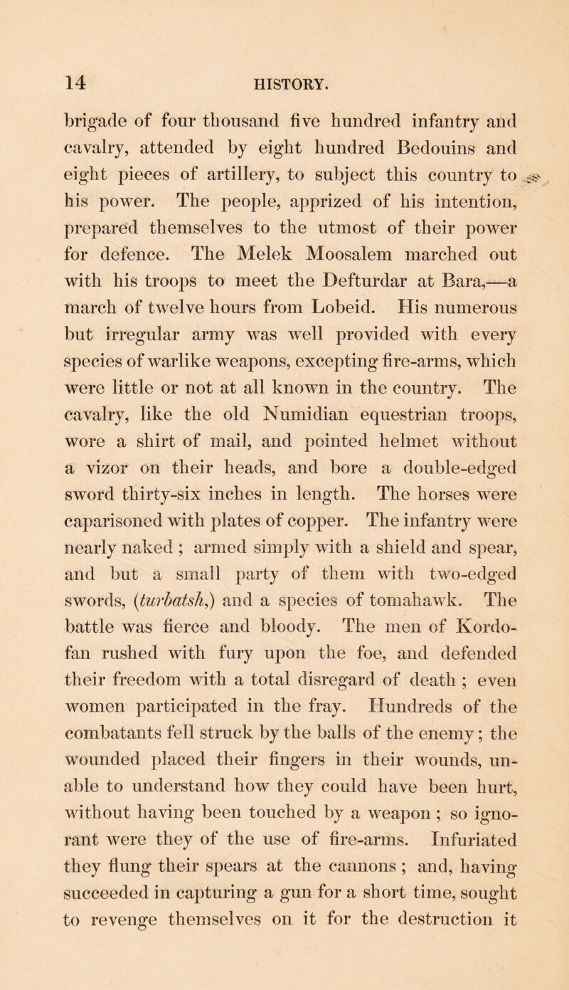 brigade of four thousand five hundred infantry and cavalry, attended by eight hundred Bedouins and eight pieces of artillery, to subject this country to ^ his power. The people, apprized of his intention, prepared themselves to the utmost of their power for defence. The Melek Moosalem marched out with his troops to meet the Defturdar at Bara,—a march of twelve hours from Lobeid. His numerous but irregular army was well provided with every species of warlike weapons, excepting fire-arms, which were little or not at all known in the country. The cavalry, like the old Numidian equestrian troops, wore a shirt of mail, and pointed helmet without a vizor on their heads, and bore a double-edged sword thirty-six inches in length. The horses were caparisoned with plates of copper. The infantry were nearly naked ; armed simply with a shield and spear, and but a small party of them with two-edged swords, (turbatsh,) and a species of tomahawk. The battle was fierce and bloody. The men of Kordo- fan rushed with fury upon the foe, and defended their freedom with a total disregard of death ; even women participated in the fray. Hundreds of the combatants fell struck by the balls of the enemy; the wounded placed their fingers in their wounds, un¬ able to understand how they could have been hurt, without having been touched by a weapon; so igno¬ rant were they of the use of fire-arms. Infuriated they flung their spears at the cannons; and, having succeeded in capturing a gun for a short time, sought to revenge themselves on it for the destruction it