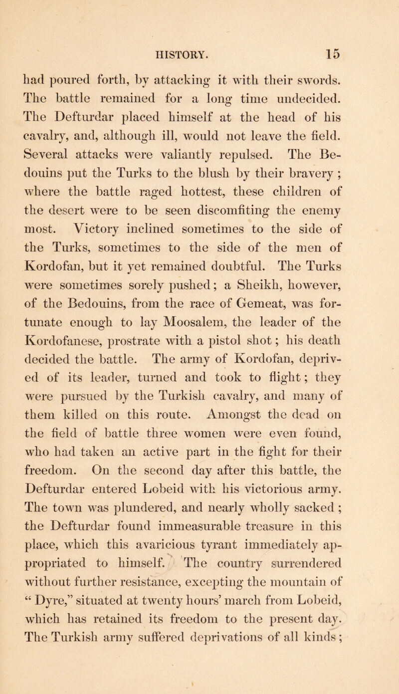 had poured forth, by attacking it with their swords. The battle remained for a long time undecided. The Defturdar placed himself at the head of his cavalry, and, although ill, would not leave the field. Several attacks were valiantly repulsed. The Be¬ douins put the Turks to the blush by their bravery ; where the battle raged hottest, these children of the desert were to be seen discomfiting the enemy most. Victory inclined sometimes to the side of the Turks, sometimes to the side of the men of Kordofan, but it yet remained doubtful. The Turks were sometimes sorely pushed; a Sheikh, however, of the Bedouins, from the race of Gemeat, was for¬ tunate enough to lay Moosalem, the leader of the Kordofanese, prostrate with a pistol shot; his death decided the battle. The army of Kordofan, depriv¬ ed of its leader, turned and took to flight; they were pursued by the Turkish cavalry, and many of them killed on this route. Amongst the dead on the field of battle three women were even found, who had taken an active part in the fight for their freedom. On the second day after this battle, the Defturdar entered Lobeid with his victorious army. The town was plundered, and nearly wholly sacked ; the Defturdar found immeasurable treasure in this place, which this avaricious tyrant immediately ap¬ propriated to himself. The country surrendered without further resistance, excepting the mountain of 44 Dyre,” situated at twenty hours’ march from Lobeid, which has retained its freedom to the present day. The Turkish army suffered deprivations of all kinds ;