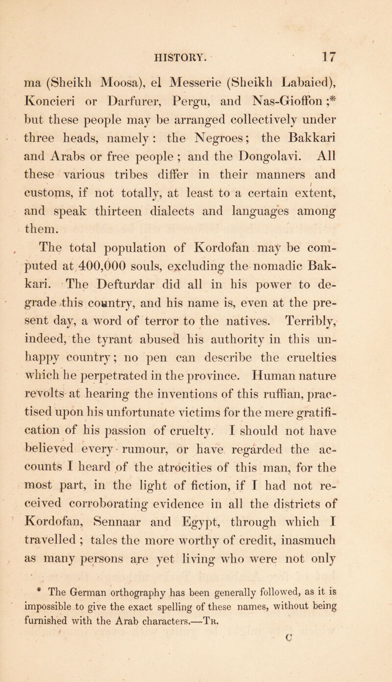 ma (Sheikh Moosa), el Messerie (Sheikh Labaied), Koncieri or Darfurer, Perga, and Nas-Gioffon ;* but these people may be arranged collectively under three heads, namely: the Negroes; the Bakkari and Arabs or free people ; and the Dongolavi. All these various tribes differ in their manners and i customs, if not totally, at least to a certain extent, and speak thirteen dialects and languages among them. The total population of Kordofan may be com¬ puted at 400,000 souls, excluding the nomadic Bak¬ kari. The DeftuTdar did all in his power to de¬ grade this country, and his name is, even at the pre¬ sent day, a word of terror to the natives. Terribly, indeed, the tyrant abused his authority in this un¬ happy country; no pen can describe the cruelties which he perpetrated in the province. Human nature revolts at hearing the inventions of this ruffian, prac¬ tised upon his unfortunate victims for the mere gratifi¬ cation of his passion of cruelty. I should not have believed every - rumour, or have regarded the ac¬ counts I heard of the atrocities of this man, for the most part, in the light of fiction, if I had not re¬ ceived corroborating evidence in all the districts of Kordofan, Sennaar and Egypt, through which I travelled ; tales the more worthy of credit, inasmuch as many persons are yet living who were not only * The German orthography has been generally followed, as it is impossible to give the exact spelling of these names, without being furnished with the Arab characters,—-Tr. C