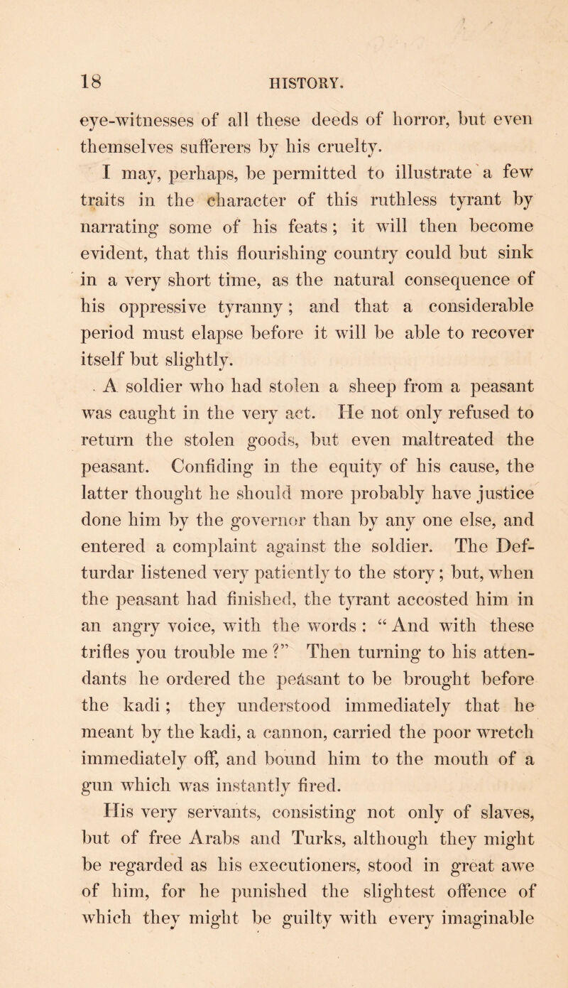 eye-witnesses of all these deeds of horror, but even themselves sufferers by his cruelty. I may, perhaps, be permitted to illustrate a few traits in the character of this ruthless tyrant by narrating some of his feats ; it will then become evident, that this flourishing country could but sink in a very short time, as the natural consequence of his oppressive tyranny; and that a considerable period must elapse before it will be able to recover itself but slightly. . A soldier who had stolen a sheep from a peasant was caught in the very act. He not only refused to return the stolen goods, but even maltreated the peasant. Confiding in the equity of his cause, the latter thought he should more probably have justice done him by the governor than by any one else, and entered a complaint against the soldier. The Def- turdar listened very patiently to the story ; but, when the peasant had finished, the tyrant accosted him in an angry voice, with the words : “ And with these trifles you trouble me ?” Then turning to his atten¬ dants he ordered the peasant to be brought before the kadi; they understood immediately that he meant by the kadi, a cannon, carried the poor wretch immediately off, and bound him to the mouth of a gun which was instantly fired. His very servants, consisting not only of slaves, but of free Arabs and Turks, although they might be regarded as his executioners, stood in great awe of him, for he punished the slightest offence of which they might be guilty with every imaginable