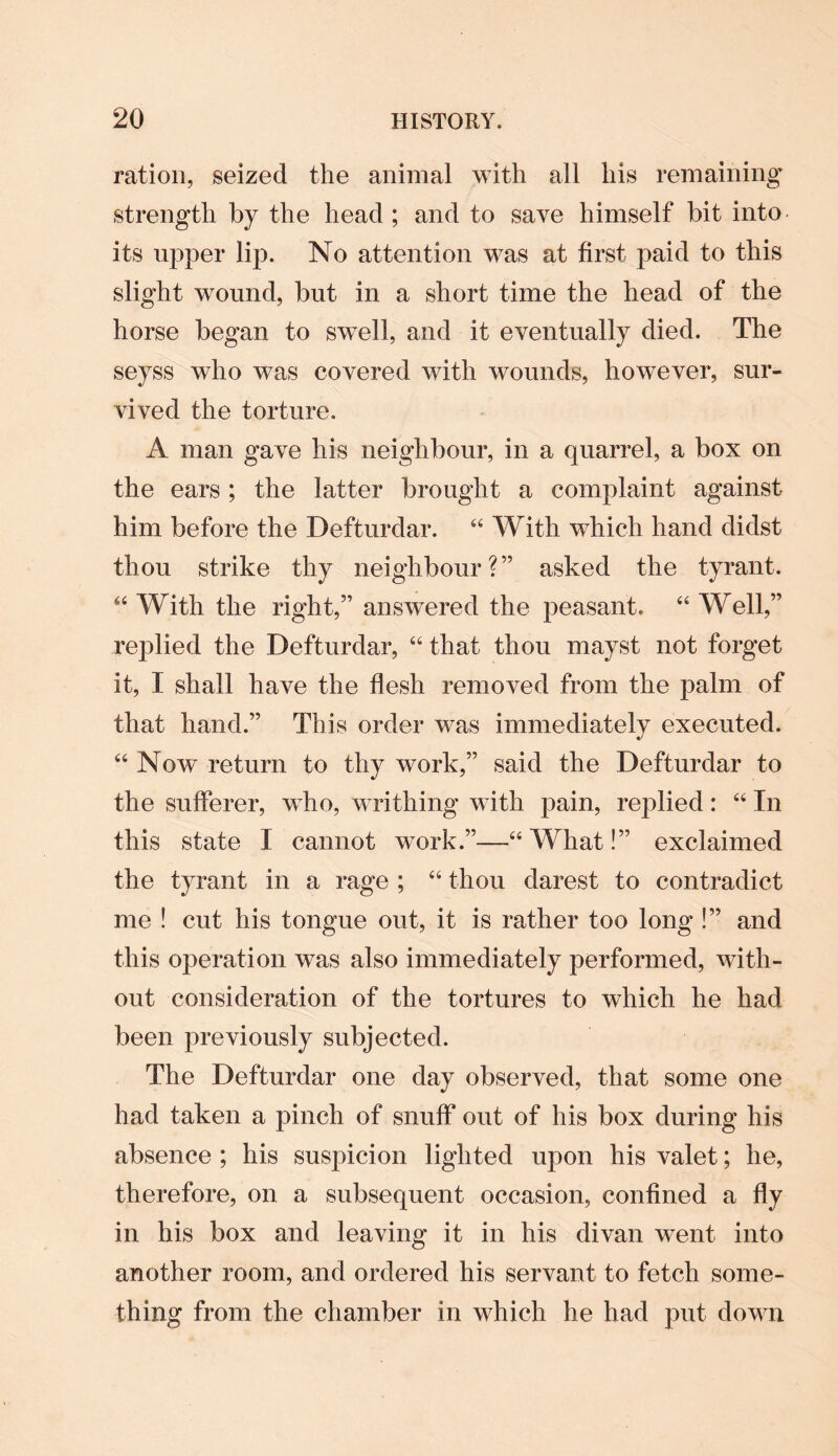 ration, seized the animal with all his remaining’ strength by the head ; and to save himself bit into its upper lip. No attention was at first paid to this slight wound, but in a short time the head of the horse began to swell, and it eventually died. The seyss who was covered with wounds, however, sur¬ vived the torture. A man gave his neighbour, in a quarrel, a box on the ears ; the latter brought a complaint against him before the Defturdar. “ With which hand didst thou strike thy neighbour?” asked the tyrant. “With the right,” answered the peasant. “Well,” replied the Defturdar, “ that thou mayst not forget it, I shall have the flesh removed from the palm of that hand.” This order was immediately executed. “ Now return to thy work,” said the Defturdar to the sufferer, who, writhing with pain, replied: “ In this state I cannot work.”—“ What!” exclaimed the tyrant in a rage ; “ thou darest to contradict me ! cut his tongue out, it is rather too long !” and this operation was also immediately performed, with¬ out consideration of the tortures to which he had been previously subjected. The Defturdar one day observed, that some one had taken a pinch of snuff out of his box during his absence ; his suspicion lighted upon his valet; he, therefore, on a subsequent occasion, confined a fly in his box and leaving it in his divan went into another room, and ordered his servant to fetch some¬ thing from the chamber in which he had put down