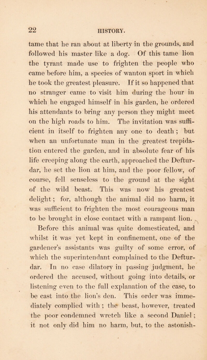 tame that he ran about at liberty in the grounds, and followed his master like a dog. Of this tame lion the tyrant made use to frighten the people who came before him, a species of wanton sport in which he took the greatest pleasure. If it so happened that no stranger came to visit him during the hour in which he engaged himself in his garden, he ordered his attendants to bring any person they might meet on the high roads to him. The invitation was suffi¬ cient in itself to frighten any one to death ; but when an unfortunate man in the greatest trepida¬ tion entered the garden, and in absolute fear of his life creeping along the earth, approached the Deftur- dar, he set the lion at him, and the poor fellow, of course, fell senseless to the ground at the sight of the wild beast. This was now his greatest delight; for, although the animal did no harm, it was sufficient to frighten the most courageous man to be brought in close contact with a rampant lion. , Before this animal was quite domesticated, and whilst it was yet kept in confinement, one of the gardener’s assistants wTas guilty of some error, of which the superintendant complained to the Deftur- dar. In no case dilatory in passing judgment, he ordered the accused, without going into details, or listening even to the full explanation of the case, to be cast into the lion’s den. This order was imme¬ diately complied with ; the beast, however, treated the poor condemned wretch like a second Daniel; it not only did him no harm, but, to the astonish-