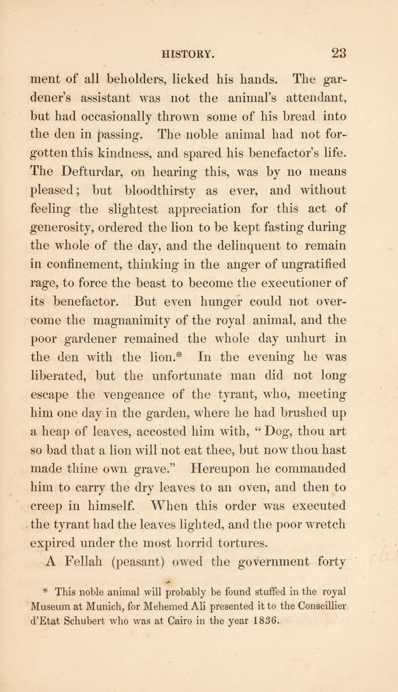 ment of all beholders, licked his hands. The gar¬ dener’s assistant was not the animal’s attendant, but had occasionally thrown some of his bread into the den in passing. The noble animal had not for¬ gotten this kindness, and spared his benefactor’s life. The Defturdar, on hearing this, was by no means pleased; but bloodthirsty as ever, and without feeling the slightest appreciation for this act of generosity, ordered the lion to be kept fasting during the whole of the day, and the delinquent to remain in confinement, thinking in the anger of ungratified rage, to force the beast to become the executioner of its benefactor. But even hunger could not over¬ come the magnanimity of the royal animal, and the poor gardener remained the whole day unhurt in the den with the lion* In the evening he was liberated, but the unfortunate man did not long escape the vengeance of the tyrant, who, meeting him one day in the garden, where he had brushed up a heap of leaves, accosted him with, “ Dog, thou art so bad that a lion will not eat thee, but now thou hast made thine own grave.” Hereupon he commanded him to carry the dry leaves to an oven, and then to creep in himself. When this order was executed the tyrant had the leaves lighted, and the poor wretch expired under the most horrid tortures. A Fellah (peasant) owed the government forty * This noble animal will probably be found stuffed in the royal Museum at Munich, for Mehemed Ali presented it to the Conseillier d’Etat Schubert who was at Cairo in the year 1836.