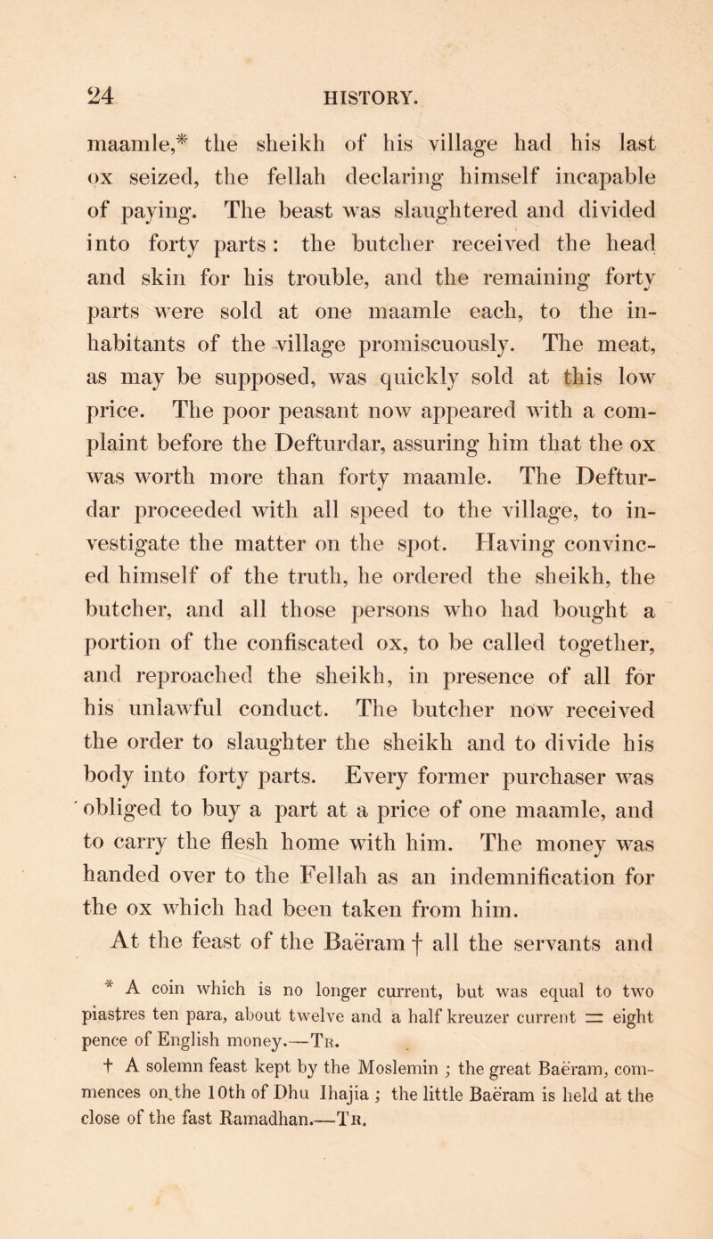 maamle,* the sheikh of his village had his last ox seized, the fellah declaring himself incapable of paying. The beast was slaughtered and divided into forty parts: the butcher received the head and skin for his trouble, and the remaining forty parts were sold at one maamle each, to the in¬ habitants of the village promiscuously. The meat, as may be supposed, was quickly sold at this low price. The poor peasant now appeared with a com¬ plaint before the Defturdar, assuring him that the ox was worth more than forty maamle. The Deftur¬ dar proceeded with all speed to the village, to in¬ vestigate the matter on the spot. Having convinc¬ ed himself of the truth, he ordered the sheikh, the butcher, and all those persons who had bought a portion of the confiscated ox, to be called together, and reproached the sheikh, in presence of all for his unlawful conduct. The butcher now received the order to slaughter the sheikh and to divide his body into forty parts. Every former purchaser was obliged to buy a part at a price of one maamle, and to carry the flesh home with him. The money was handed over to the Fellah as an indemnification for the ox which had been taken from him. At the feast of the Baeram f all the servants and * A c°in which is no longer current, but was equal to two piastres ten para, about twelve and a half kreuzer current zz eight pence of English money.—Tr. t A solemn feast kept by the Moslemin ; the great Baeram, com¬ mences on the 10th of Dhu Ihajia ; the little Baeram is held at the close of the fast Ramadhan.—Tr.