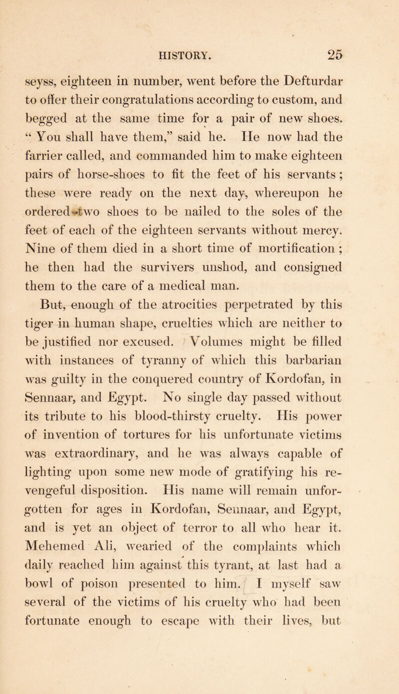 seyss, eighteen in number, went before the Defturdar to offer their congratulations according to custom, and begged at the same time for a pair of new shoes. “ You shall have them,” said he. lie now had the farrier called, and commanded him to make eighteen pairs of horse-shoes to fit the feet of his servants ; these were ready on the next day, whereupon he ordered ^two shoes to be nailed to the soles of the feet of each of the eighteen servants without mercy. Nine of them died in a short time of mortification ; he then had the survivers unshod, and consigned them to the care of a medical man. But, enough of the atrocities perpetrated by this tiger in human shape, cruelties which are neither to be justified nor excused. Volumes might be filled with instances of tyranny of which this barbarian was guilty in the conquered country of Kordofan, in Sennaar, and Egypt. No single day passed without its tribute to his blood-thirsty cruelty. Ilis power of invention of tortures for his unfortunate victims was extraordinary, and he was always capable of lighting upon some new mode of gratifying his re¬ vengeful disposition. His name will remain unfor¬ gotten for ages in Kordofan, Sennaar, and Egypt, and is yet an object of terror to all who hear it. Mehemed Ali, wearied of the complaints which A daily reached him against this tyrant, at last had a bowl of poison presented to him. I myself saw several of the victims of his cruelty who had been fortunate enough to escape with their lives, but