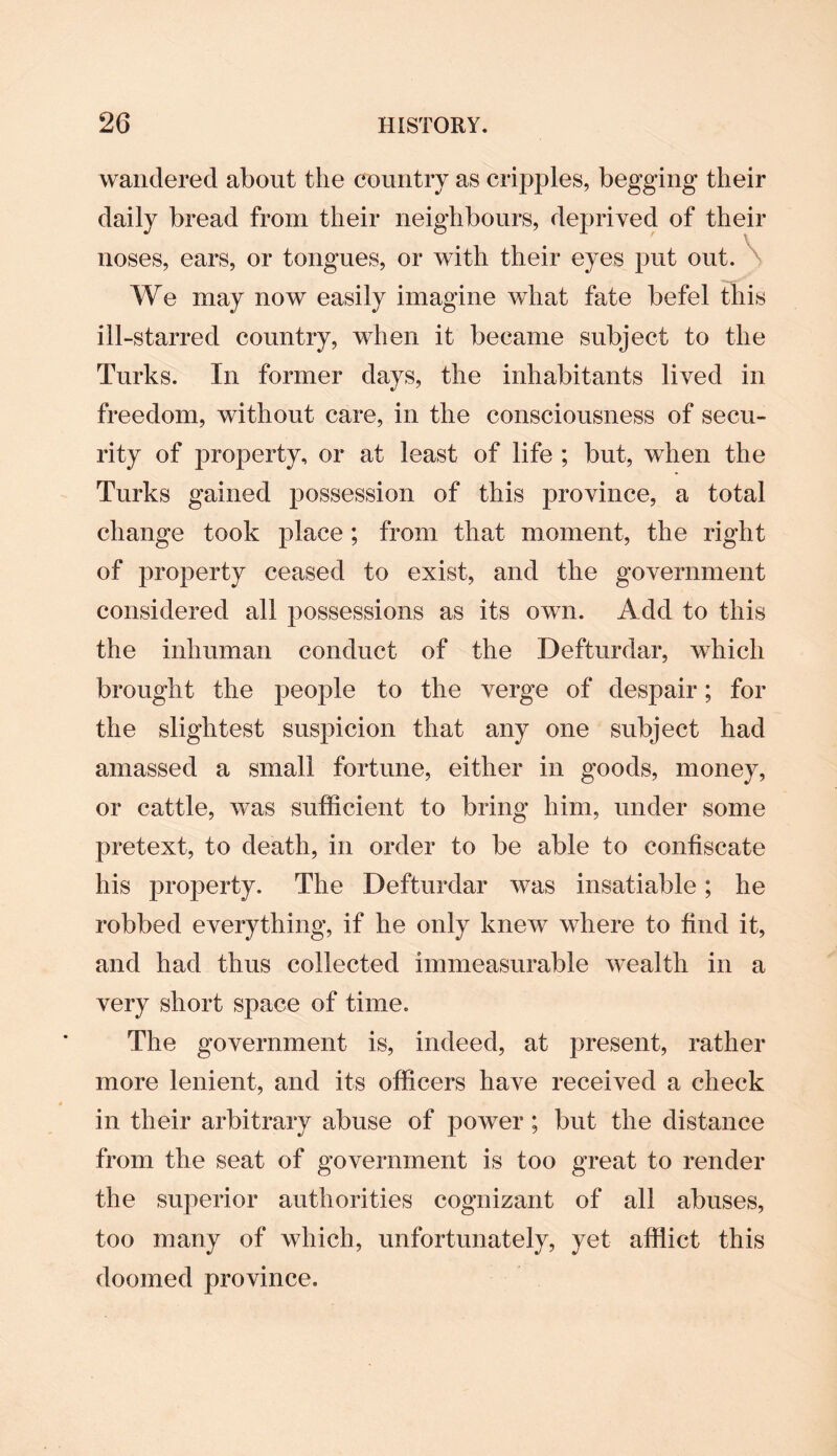 wandered about the country as cripples, begging their daily bread from their neighbours, deprived of their noses, ears, or tongues, or with their eyes put out. We may now easily imagine what fate befel this ill-starred country, when it became subject to the Turks. In former days, the inhabitants lived in freedom, without care, in the consciousness of secu¬ rity of property, or at least of life ; but, when the Turks gained possession of this province, a total change took place ; from that moment, the right of property ceased to exist, and the government considered all possessions as its own. Add to this the inhuman conduct of the Defturdar, which brought the people to the verge of despair; for the slightest suspicion that any one subject had amassed a small fortune, either in goods, money, or cattle, was sufficient to bring him, under some pretext, to death, in order to be able to confiscate his property. The Defturdar was insatiable; he robbed everything, if he only knew where to find it, and had thus collected immeasurable wealth in a very short space of time. The government is, indeed, at present, rather more lenient, and its officers have received a check in their arbitrary abuse of power; but the distance from the seat of government is too great to render the superior authorities cognizant of all abuses, too many of which, unfortunately, yet afflict this doomed province.