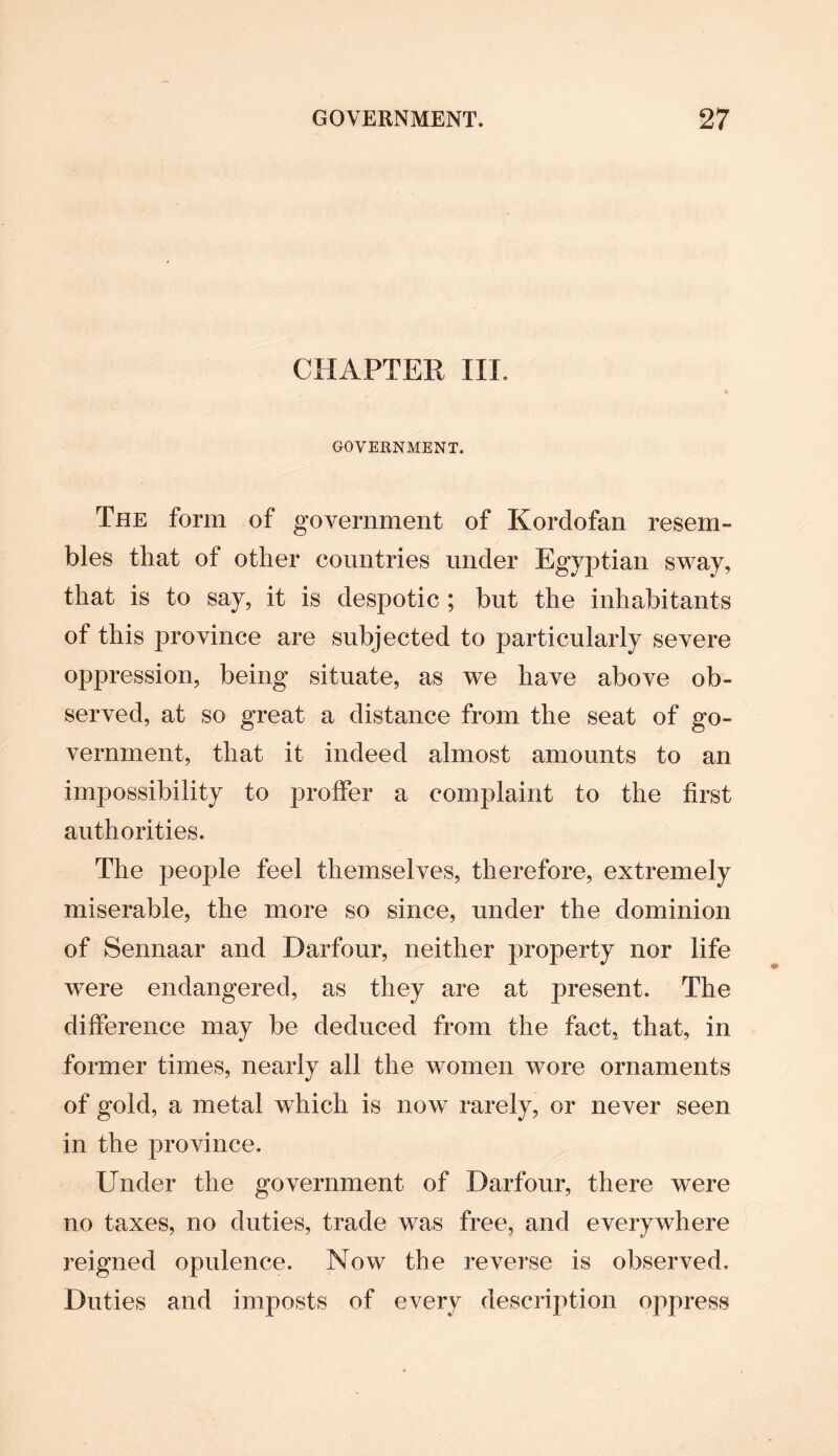 CHAPTER III, GOVERNMENT, The form of government of Kordofan resem¬ bles that of other countries under Egyptian sway, that is to say, it is despotic ; but the inhabitants of this province are subjected to particularly severe oppression, being situate, as we have above ob¬ served, at so great a distance from the seat of go¬ vernment, that it indeed almost amounts to an impossibility to proffer a complaint to the first authorities. The people feel themselves, therefore, extremely miserable, the more so since, under the dominion of Sennaar and Darfour, neither property nor life were endangered, as they are at present. The difference may be deduced from the fact, that, in former times, nearly all the women wore ornaments of gold, a metal which is now rarely, or never seen in the province. Under the government of Darfour, there were no taxes, no duties, trade was free, and everywhere reigned opulence. Now the reverse is observed. Duties and imposts of every description oppress