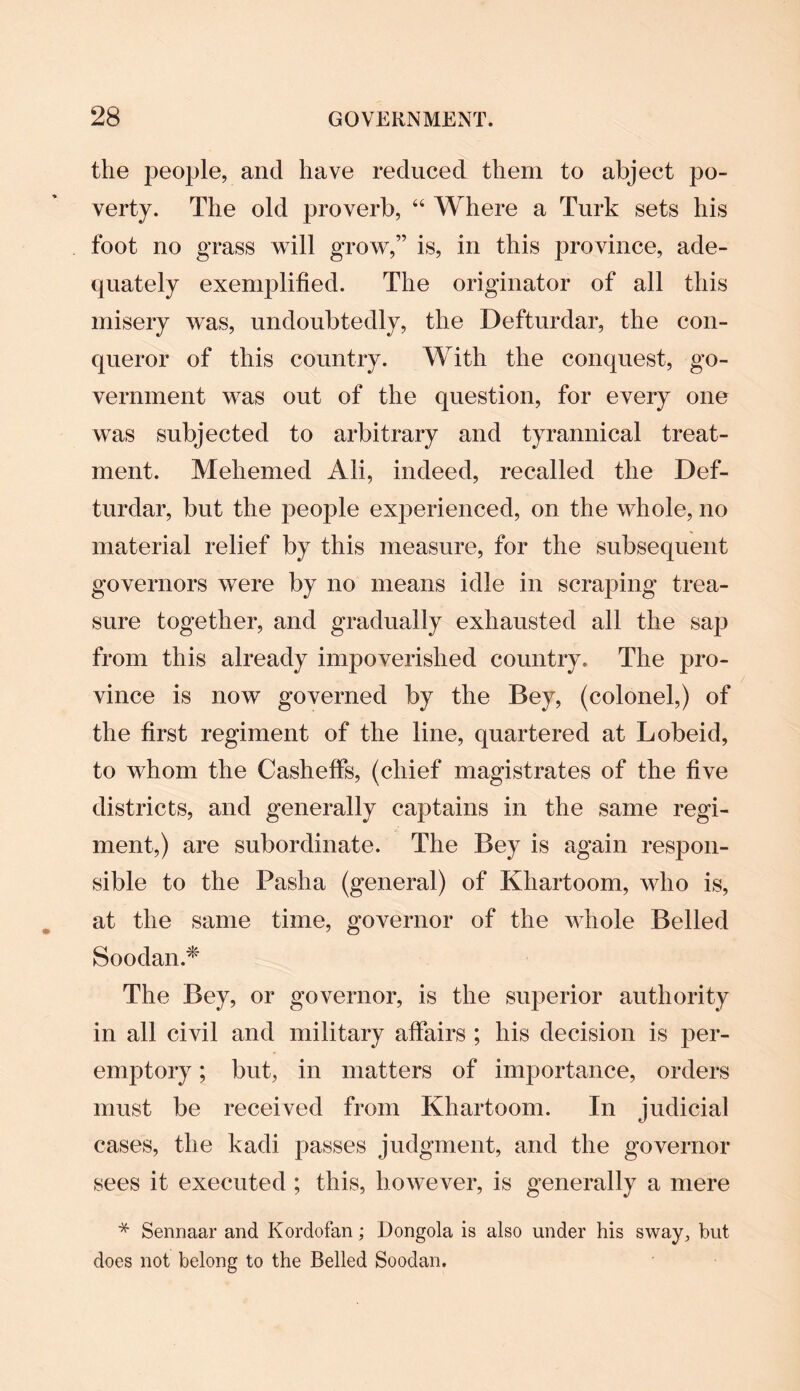 the people, and have reduced them to abject po¬ verty. The old proverb, “ Where a Turk sets his foot no grass will grow,” is, in this province, ade¬ quately exemplified. The originator of all this misery was, undoubtedly, the Defturdar, the con¬ queror of this country. With the conquest, go¬ vernment was out of the question, for every one was subjected to arbitrary and tyrannical treat¬ ment. Mehemed Ali, indeed, recalled the Def¬ turdar, but the people experienced, on the whole, no material relief by this measure, for the subsequent governors were by no means idle in scraping trea¬ sure together, and gradually exhausted all the sap from this already impoverished country. The pro¬ vince is now governed by the Bey, (colonel,) of the first regiment of the line, quartered at Lobeid, to whom the CashefFs, (chief magistrates of the five districts, and generally captains in the same regi¬ ment,) are subordinate. The Bey is again respon¬ sible to the Pasha (general) of Kliartoom, who is, at the same time, governor of the whole Belled SoodanA The Bey, or governor, is the superior authority in all civil and military affairs ; his decision is per- emptory; but, in matters of importance, orders must be received from Khartoom. In judicial cases, the kadi passes judgment, and the governor sees it executed ; this, however, is generally a mere * Sennaar and Kordofan; Dongola is also under his sway, but does not belong to the Belled Soodan.