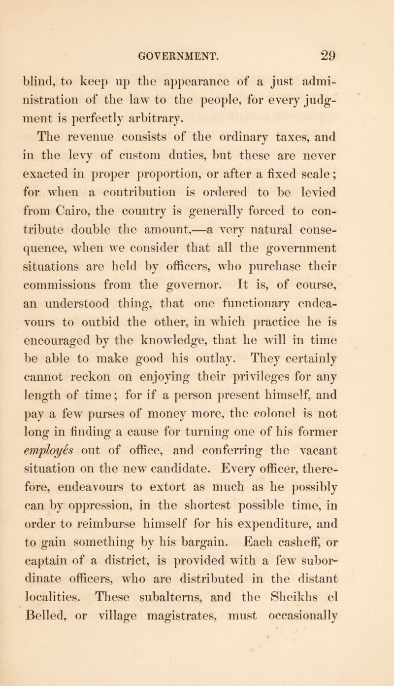 blind, to keep up the appearance of a just admi¬ nistration of the law to the people, for every judg¬ ment is perfectly arbitrary. The revenue consists of the ordinary taxes, and in the levy of custom duties, but these are never exacted in proper proportion, or after a fixed scale; for when a contribution is ordered to be levied from Cairo, the country is generally forced to con¬ tribute double the amount,—a very natural conse¬ quence, when we consider that all the government situations are held by officers, who purchase their commissions from the governor. It is, of course, an understood thing, that one functionary endea¬ vours to outbid the other, in which practice he is encouraged by the knowledge, that he will in time be able to make good his outlay. They certainly cannot reckon on enjoying their privileges for any length of time; for if a person present himself, and pay a few purses of money more, the colonel is not long in finding a cause for turning one of his former employes out of office, and conferring the vacant situation on the new candidate. Every officer, there¬ fore, endeavours to extort as much as he possibly can by oppression, in the shortest possible time, in order to reimburse himself for his expenditure, and to gain something by his bargain. Each casheff, or captain of a district, is provided with a few subor¬ dinate officers, who are distributed in the distant localities. These subalterns, and the Sheikhs el Belled, or village magistrates, must occasionally