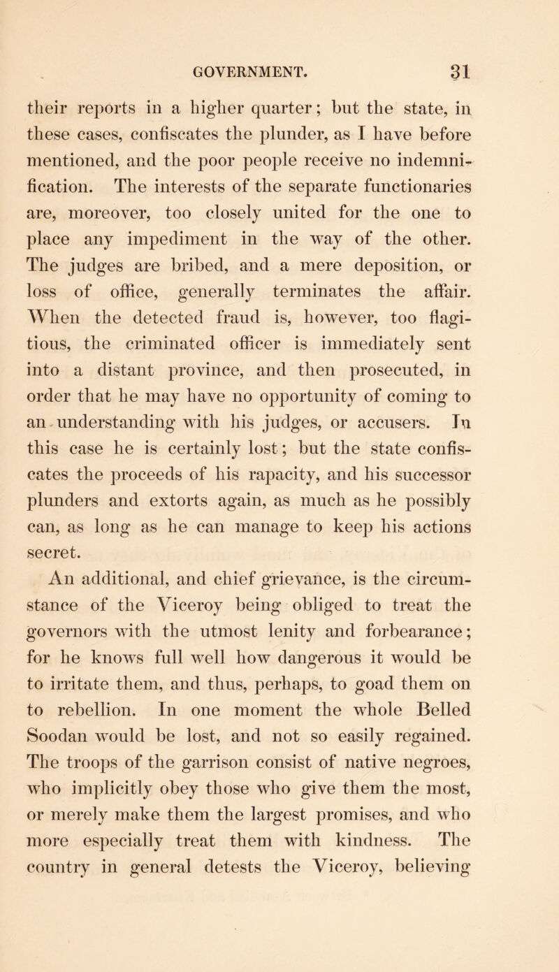 their reports in a higher quarter; but the state, in these cases, confiscates the plunder, as I have before mentioned, and the poor people receive no indemni¬ fication. The interests of the separate functionaries are, moreover, too closely united for the one to place any impediment in the way of the other. The judges are bribed, and a mere deposition, or loss of office, generally terminates the affair. When the detected fraud is, however, too flagi¬ tious, the criminated officer is immediately sent into a distant province, and then prosecuted, in order that he may have no opportunity of coming to an understanding with his judges, or accusers. In this case he is certainly lost; but the state confis¬ cates the proceeds of his rapacity, and his successor plunders and extorts again, as much as he possibly can, as long as he can manage to keep his actions secret. An additional, and chief grievance, is the circum¬ stance of the Viceroy being obliged to treat the governors with the utmost lenity and forbearance; for he knows full well how dangerous it would be to irritate them, and thus, perhaps, to goad them on to rebellion. In one moment the whole Belled Soodan would be lost, and not so easily regained. The troops of the garrison consist of native negroes, who implicitly obey those who give them the most, or merely make them the largest promises, and who more especially treat them with kindness. The country in general detests the Viceroy, believing