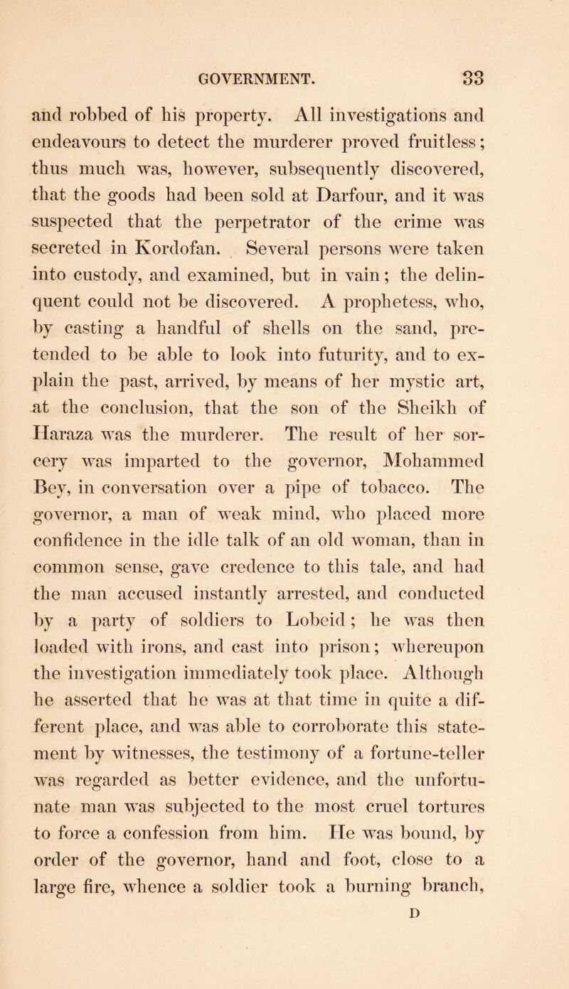 and robbed of liis property. All investigations and endeavours to detect the murderer proved fruitless; thus much was, however, subsequently discovered, that the goods had been sold at Darfour, and it was suspected that the perpetrator of the crime was secreted in Kordofan. Several persons were taken into custody, and examined, but in vain; the delin¬ quent could not be discovered. A prophetess, who, by casting a handful of shells on the sand, pre¬ tended to be able to look into futurity, and to ex¬ plain the past, arrived, by means of her mystic art, at the conclusion, that the son of the Sheikh of Haraza was the murderer. The result of her sor¬ cery was imparted to the governor, Mohammed Bey, in conversation over a pipe of tobacco. The governor, a man of weak mind, who placed more confidence in the idle talk of an old woman, than in common sense, gave credence to this tale, and had the man accused instantly arrested, and conducted by a party of soldiers to Lobeid; he was then loaded with irons, and cast into prison; whereupon the investigation immediately took place. Although he asserted that he was at that time in quite a dif¬ ferent place, and was able to corroborate this state¬ ment by witnesses, the testimony of a fortune-teller was regarded as better evidence, and the unfortu¬ nate man wTas subjected to the most cruel tortures to force a confession from him. He was bound, by order of the governor, hand and foot, close to a large fire, whence a soldier took a burning branch, D