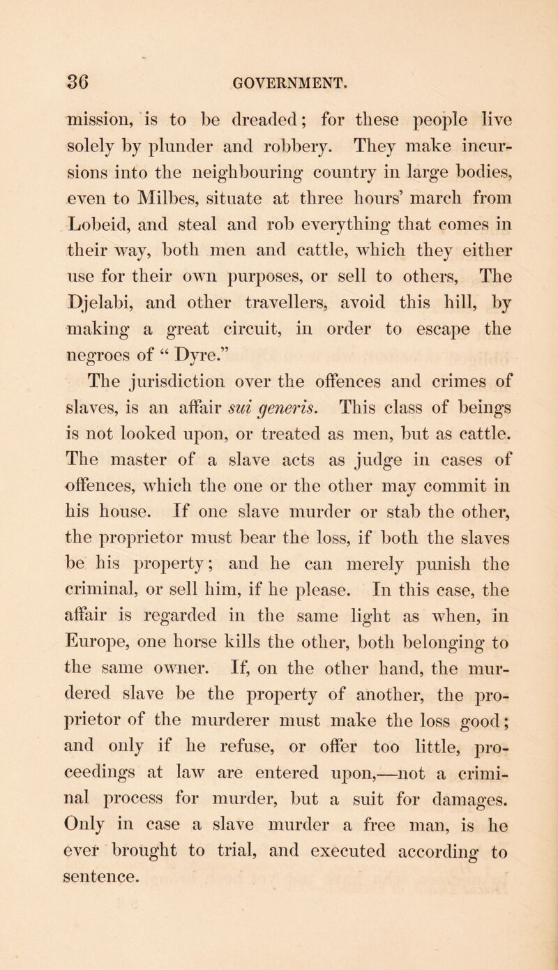 mission, is to be dreaded; for these people live solely by plunder and robbery. They make incur¬ sions into the neighbouring country in large bodies, even to Milbes, situate at three hours’ march from Lobeid, and steal and rob everything that comes in their way, both men and cattle, which they either use for their own purposes, or sell to others, The Djelabi, and other travellers, avoid this hill, by making a great circuit, in order to escape the negroes of “ Dyre.” The jurisdiction over the offences and crimes of slaves, is an affair sui generis. This class of beings is not looked upon, or treated as men, but as cattle. The master of a slave acts as judge in cases of offences, which the one or the other may commit in his house. If one slave murder or stab the other, the proprietor must bear the loss, if both the slaves be his property; and he can merely punish the criminal, or sell him, if he please. In this case, the affair is regarded in the same light as when, in Europe, one horse kills the other, both belonging to the same owner. If, on the other hand, the mur¬ dered slave be the property of another, the pro¬ prietor of the murderer must make the loss good; and only if he refuse, or offer too little, pro¬ ceedings at law are entered upon,—not a crimi¬ nal process for murder, but a suit for damages. Only in case a slave murder a free man, is he ever brought to trial, and executed according to sentence.