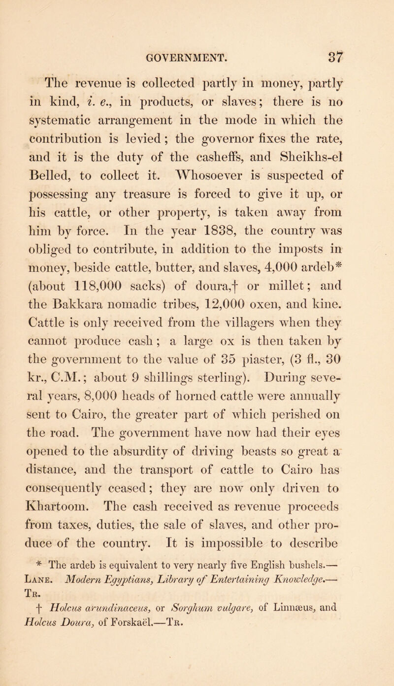 The revenue is collected partly in money, partly in kind, i. e., in products, or slaves; there is no systematic arrangement in the mode in which the contribution is levied ; the governor fixes the rate, and it is the duty of the casheffs, and Sheikhs-el Belled, to collect it. Whosoever is suspected of possessing any treasure is forced to give it up, or his cattle, or other property, is taken away from him by force. In the year 1838, the country was obliged to contribute, in addition to the imposts in money, beside cattle, butter, and slaves, 4,000 ardeb* (about 118,000 sacks) of doura,f or millet; and the Bakkara nomadic tribes, 12,000 oxen, and kine. Cattle is only received from the villagers when they cannot produce cash; a large ox is then taken by the government to the value of 35 piaster, (3 fk, 30 kr., C.M.; about 9 shillings sterling). During seve¬ ral years, 8,000 heads of horned cattle were annually sent to Cairo, the greater part of which perished on the road. The government have now had their eyes opened to the absurdity of driving beasts so great a distance, and the transport of cattle to Cairo has consequently ceased; they are now only driven to Khartoom. The cash received as revenue proceeds from taxes, duties, the sale of slaves, and other pro¬ duce of the country. It is impossible to describe * The ardeb is equivalent to very nearly five English bushels.— Lane. Modern Egyptians, Library of Entertaining Knowledge.—■ Tr. f Holcus arundinaceus, or Sorghum vulgare, of Linnaeus, and Holcus Dour a, of Forskael.—Tr.