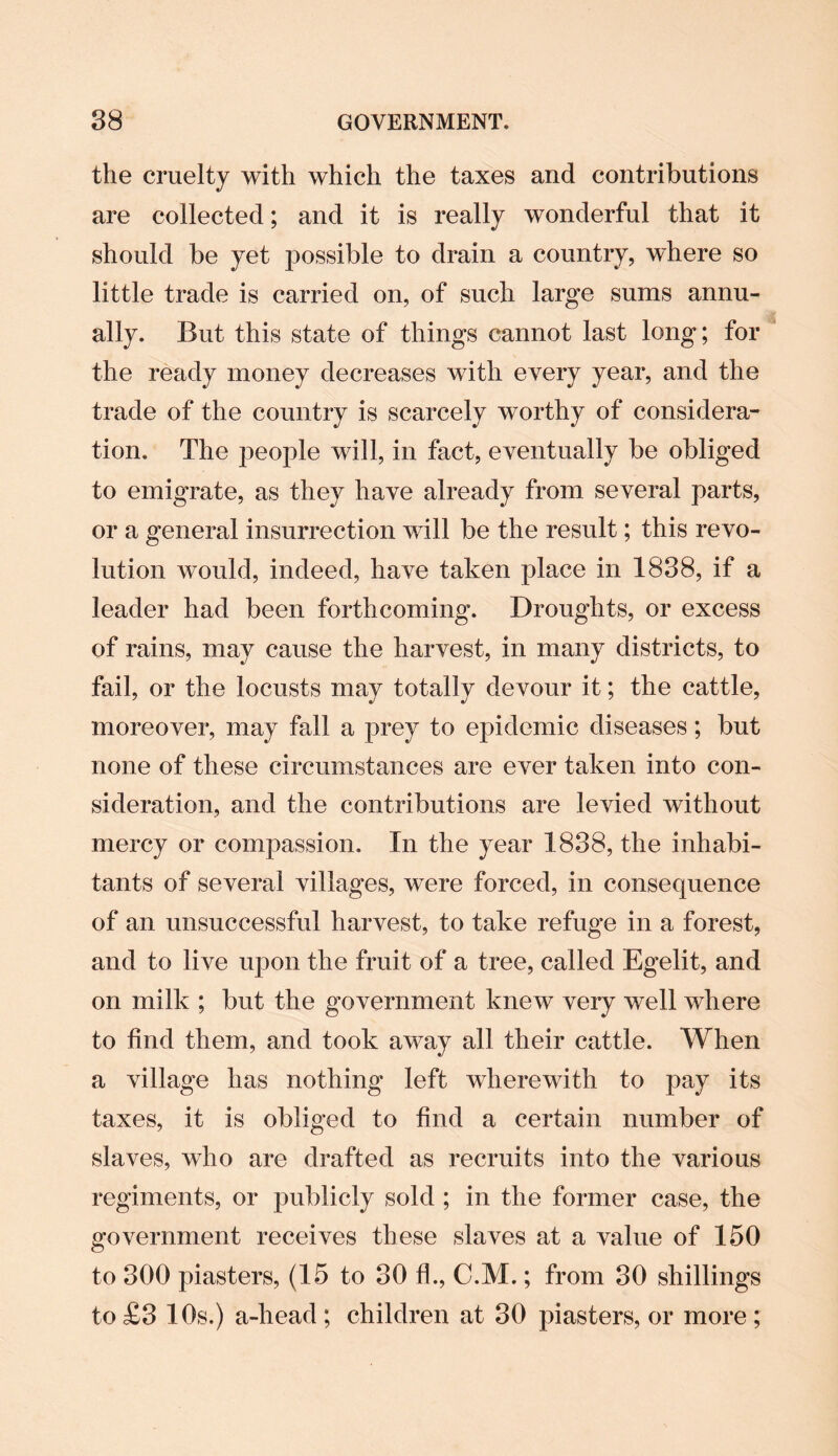 the cruelty with which the taxes and contributions are collected; and it is really wonderful that it should be yet possible to drain a country, where so little trade is carried on, of such large sums annu¬ ally. But this state of things cannot last long; for the ready money decreases with every year, and the trade of the country is scarcely worthy of considera¬ tion, The people will, in fact, eventually be obliged to emigrate, as they have already from several parts, or a general insurrection will be the result; this revo¬ lution would, indeed, have taken place in 1838, if a leader had been forthcoming. Droughts, or excess of rains, may cause the harvest, in many districts, to fail, or the locusts may totally devour it; the cattle, moreover, may fall a prey to epidemic diseases; but none of these circumstances are ever taken into con¬ sideration, and the contributions are levied without mercy or compassion. In the year 1838, the inhabi¬ tants of several villages, were forced, in consequence of an unsuccessful harvest, to take refuge in a forest, and to live upon the fruit of a tree, called Egelit, and on milk ; but the government knew very well where to find them, and took away all their cattle. When a village has nothing left wherewith to pay its taxes, it is obliged to find a certain number of slaves, who are drafted as recruits into the various regiments, or publicly sold ; in the former case, the government receives these slaves at a value of 150 to 300 piasters, (15 to 30 fh, C.M.; from 30 shillings to £3 10s.) a-liead ; children at 30 piasters, or more ;