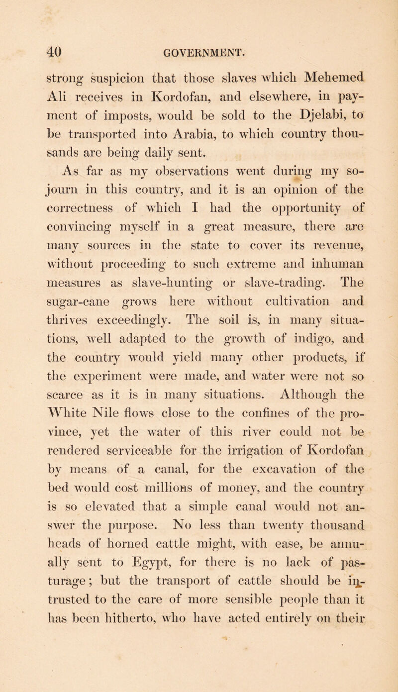 strong suspicion that those slaves which Mehemed Ali receives in Kordofan, and elsewhere, in pay¬ ment of imposts, would be sold to the Djelabi, to be transported into Arabia, to which country thou¬ sands are being daily sent. As far as my observations went during my so¬ journ in this country, and it is an opinion of the correctness of which I had the opportunity of convincing myself in a great measure, there are many sources in the state to cover its revenue, without proceeding to such extreme and inhuman measures as slave-hunting or slave-trading. The sugar-cane grows here without cultivation and thrives exceedingly. The soil is, in many situa¬ tions, well adapted to the growth of indigo, and the country would yield many other products, if the experiment were made, and water were not so scarce as it is in many situations. Although the White Nile flows close to the confines of the pro¬ vince, yet the water of this river could not be rendered serviceable for the irrigation of Kordofan by means of a canal, for the excavation of the bed would cost millions of money, and the country is so elevated that a simple canal would not an¬ swer the purpose. No less than twenty thousand heads of horned cattle might, with ease, be annu¬ ally sent to Egypt, for there is no lack of pas¬ turage ; but the transport of cattle should be in¬ trusted to the care of more sensible people than it has been hitherto, who have acted entirely on their