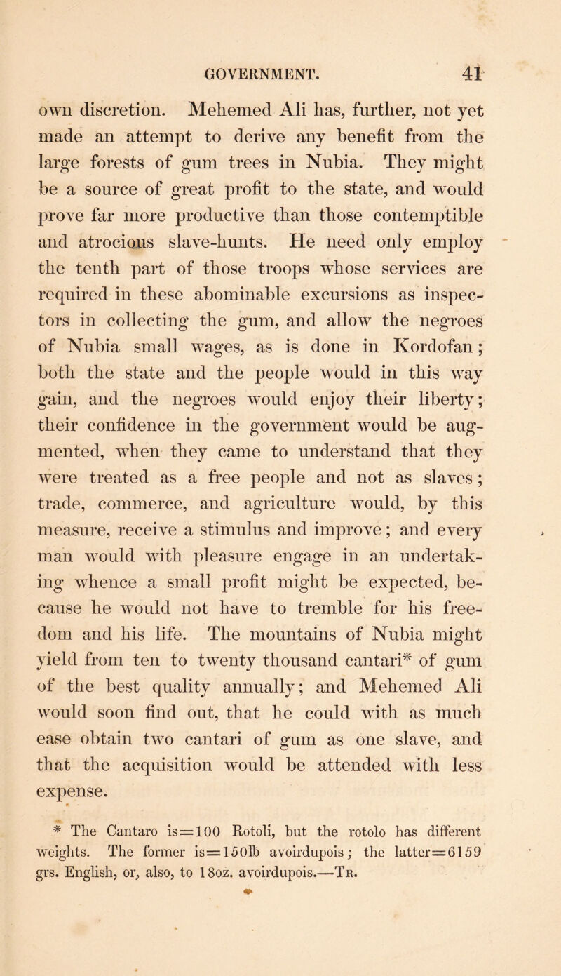 own discretion. Mehemed Ali has, further, not yet made an attempt to derive any benefit from the large forests of gum trees in Nubia. They might be a source of great profit to the state, and would prove far more productive than those contemptible and atrocious slave-hunts. He need only employ the tenth part of those troops whose services are required in these abominable excursions as inspec¬ tors in collecting the gum, and allow the negroes of Nubia small wages, as is done in Kordofan; both the state and the people would in this way gain, and the negroes would enjoy their liberty; their confidence in the government would be aug¬ mented, when they came to understand that they were treated as a free people and not as slaves; trade, commerce, and agriculture would, by this measure, receive a stimulus and improve; and every man would with pleasure engage in an undertak¬ ing whence a small profit might be expected, be¬ cause he would not have to tremble for his free¬ dom and his life. The mountains of Nubia might yield from ten to twenty thousand cantari* of gum of the best quality annually; and Mehemed Ali would soon find out, that he could with as much ease obtain two cantari of gum as one slave, and that the acquisition would be attended with less expense. * The Cantaro is=100 Rotoli, hut the rotolo has different weights. The former is=150fb avoirdupois; the latter=G159 grs. English, or, also, to 18oz. avoirdupois.—Tn.