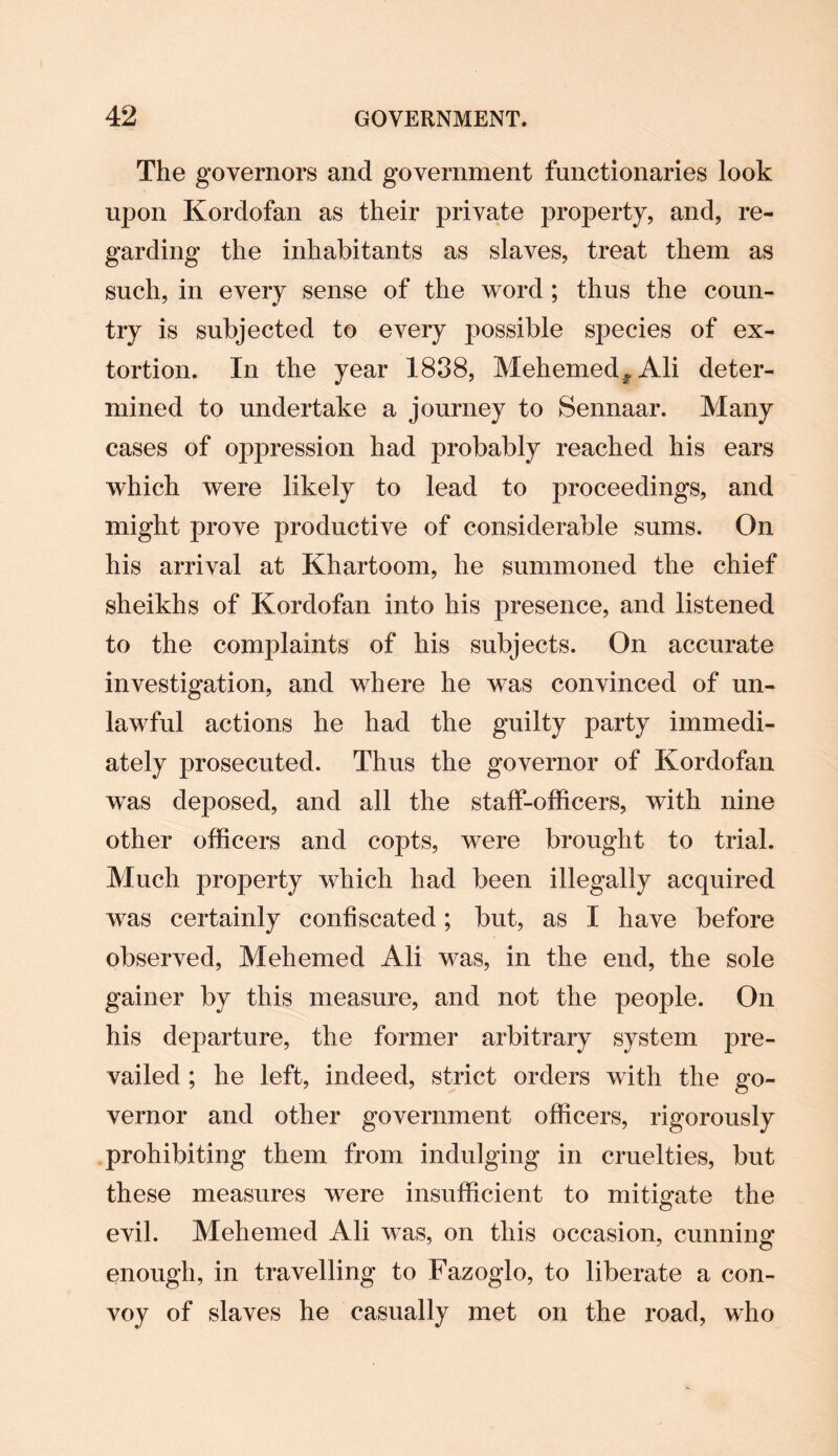 The governors and government functionaries look upon Kordofan as their private property, and, re¬ garding the inhabitants as slaves, treat them as such, in every sense of the word ; thus the coun¬ try is subjected to every possible species of ex¬ tortion. In the year 1838, Mehemed,, Ali deter¬ mined to undertake a journey to Sennaar. Many cases of oppression had probably reached his ears which were likely to lead to proceedings, and might prove productive of considerable sums. On his arrival at Khartoom, he summoned the chief sheikhs of Kordofan into his presence, and listened to the complaints of his subjects. On accurate investigation, and where he was convinced of un¬ lawful actions he had the guilty party immedi¬ ately prosecuted. Thus the governor of Kordofan was deposed, and all the staff-officers, with nine other officers and copts, were brought to trial. Much property which had been illegally acquired was certainly confiscated; but, as I have before observed, Mehemed Ali was, in the end, the sole gainer by this measure, and not the people. On his departure, the former arbitrary system pre¬ vailed ; he left, indeed, strict orders with the go¬ vernor and other government officers, rigorously prohibiting them from indulging in cruelties, but these measures were insufficient to mitigate the evil. Mehemed Ali was, on this occasion, cunning enough, in travelling to Fazoglo, to liberate a con¬ voy of slaves he casually met on the road, who