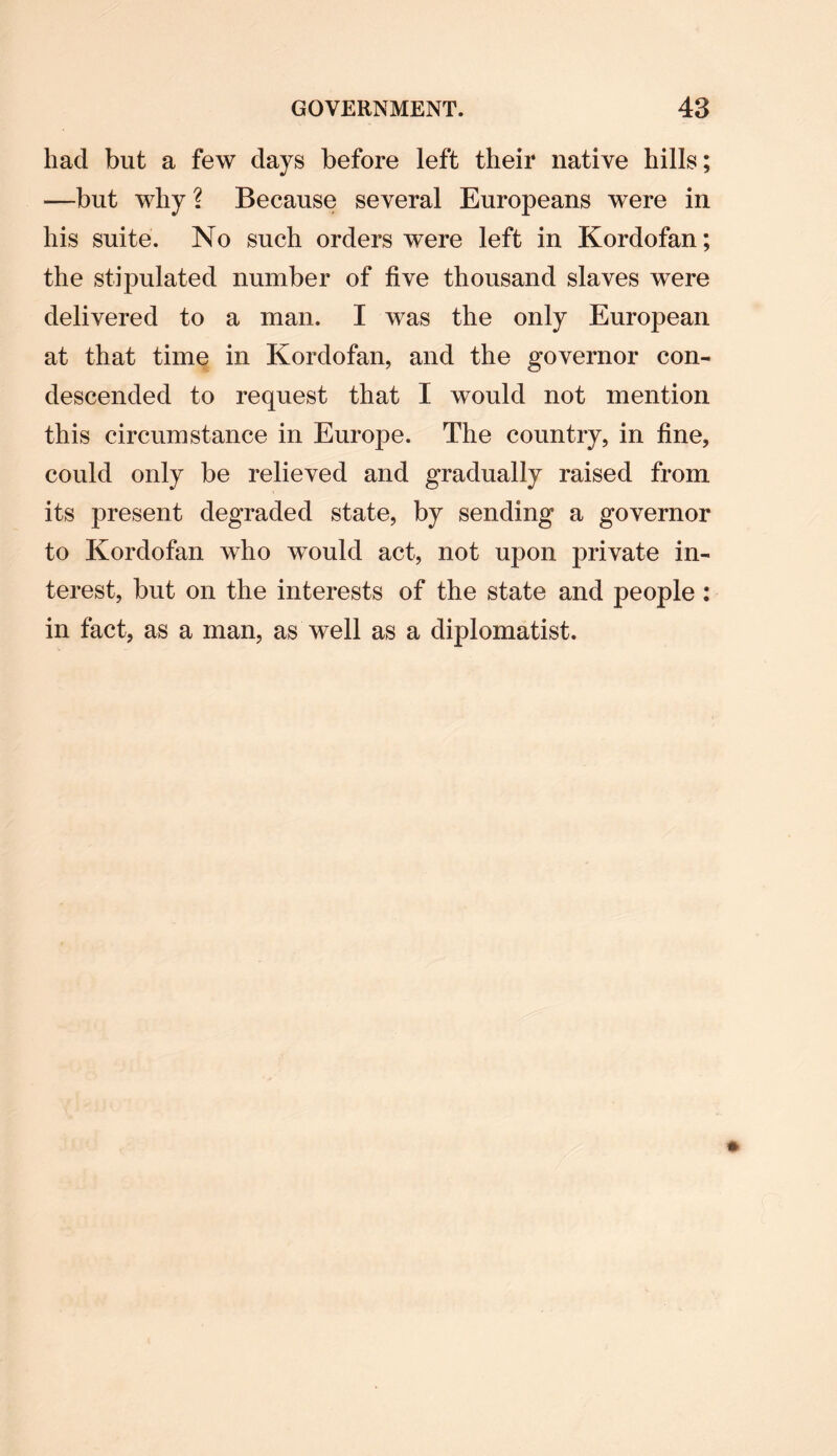 had but a few days before left their native hills; —but why ? Because several Europeans were in his suite. No such orders were left in Kordofan; the stipulated number of five thousand slaves were delivered to a man. I was the only European at that time in Kordofan, and the governor con¬ descended to request that I would not mention this circumstance in Europe. The country, in fine, could only be relieved and gradually raised from its present degraded state, by sending a governor to Kordofan who would act, not upon private in¬ terest, but on the interests of the state and people : in fact, as a man, as well as a diplomatist.