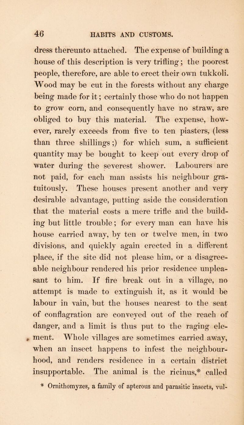 dress thereunto attached. The expense of building a house of this description is very trifling; the poorest people, therefore, are able to erect their own tukkoli. Wood may be cut in the forests without any charge being made for it; certainly those who do not happen to grow corn, and consequently have no straw, are obliged to buy this material. The expense, how¬ ever, rarely exceeds from five to ten piasters, (less than three shillings ;) for which sum, a sufficient quantity may be bought to keep out every drop of water during the severest shower. Labourers are not paid, for each man assists his neighbour gra¬ tuitously. These houses present another and very desirable advantage, putting aside the consideration that the material costs a mere trifle and the build¬ ing but little trouble; for every man can have his house carried away, by ten or twelve men, in two divisions, and quickly again erected in a different place, if the site did not please him, or a disagree¬ able neighbour rendered his prior residence unplea¬ sant to him. If fire break out in a village, no attempt is made to extinguish it, as it would be labour in vain, but the houses nearest to the seat of conflagration are conveyed out of the reach of danger, and a limit is thus put to the raging ele- , ment. Whole villages are sometimes carried away, when an insect happens to infest the neighbour¬ hood, and renders residence in a certain district insupportable. The animal is the ricinus* called * Ornithomyzes, a family of apterous and parasitic insects, vul-