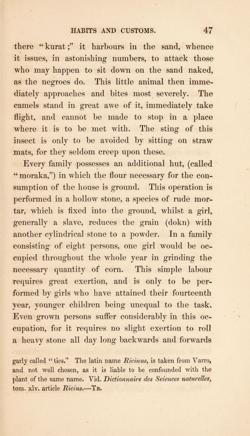there 44 kuratit harbours in the sand, whence it issues, in astonishing numbers, to attack those who may happen to sit down on the sand naked, as the negroes do. This little animal then imme¬ diately approaches and bites most severely. The camels stand in great awe of it, immediately take flight, and cannot be made to stop in a place where it is to be met with. The sting of this insect is only to be avoided by sitting on straw mats, for they seldom creep upon these. Every family possesses an additional hut, (called 44 moraka,”) in which the flour necessary for the con¬ sumption of the house is ground. This operation is performed in a hollow stone, a species of rude mor¬ tar, which is fixed into the ground, whilst a girl* generally a slave, reduces the grain (dokn) with another cylindrical stone to a powder. In a family consisting of eight persons, one girl would be oc¬ cupied throughout the whole year in grinding the necessary quantity of corn. This simple labour requires great exertion, and is only to be per¬ formed by girls who have attained their fourteenth year, younger children being unequal to the task. Even grown persons suffer considerably in this oc¬ cupation, for it requires no slight exertion to roll a heavy stone all day long backwards and forwards garly called “tics.” The latin name Ricinus, is taken from Varro, and not well chosen, as it is liable to be confounded with the plant of the same name. Yid. Dictionnaire des Sciences naturelles> tom. xlv. article Ricins.—Tr.