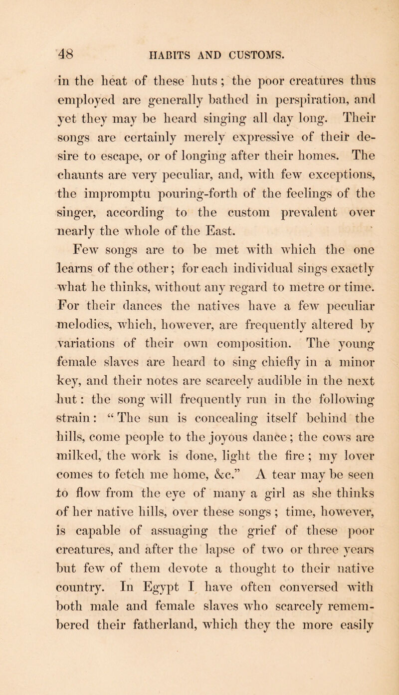 in the heat of these huts; the poor creatures thus employed are generally bathed in perspiration, and yet they may be heard singing all day long. Their songs are certainly merely expressive of theit de¬ sire to escape, or of longing after their homes. The chaunts are very peculiar, and, with few exceptions, the impromptu pouring-forth of the feelings of the singer, according to the custom prevalent over nearly the whole of the East. Few songs are to be met with which the one learns of the other; for each individual sings exactly what he thinks, without any regard to metre or time. For their dances the natives have a few peculiar melodies, which, however, are frequently altered by variations of their own composition. The young female slaves are heard to sing chiefly in a minor key, and their notes are scarcely audible in the next hut: the song will frequently run in the following strain: “ The sun is concealing itself behind the hills, come people to the joyous dance; the coavs are milked, the work is done, light the fire ; my lover comes to fetch me home, &c.” A tear may be seen to flow from the eye of many a girl as she thinks nf her native hills, over these songs ; time, however, is capable of assuaging the grief of these poor creatures, and after the lapse of two or three years but few of them devote a thought to their native country. In Egypt I have often conversed with both male and female slaves who scarcely remem¬ bered their fatherland, which they the more easily