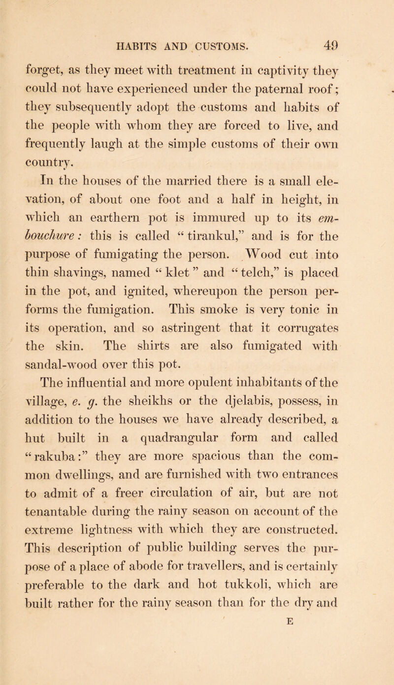 forget, as they meet with treatment in captivity they could not have experienced under the paternal roof; they subsequently adopt the customs and habits of the people with whom they are forced to live, and frequently laugh at the simple customs of their own country. In the houses of the married there is a small ele¬ vation, of about one foot and a half in height, in which an earthern pot is immured up to its em¬ bouchure : this is called “ tirankul,” and is for the purpose of fumigating the person. Wood cut into thin shavings, named “ klet ” and “ telcli,” is placed in the pot, and ignited, whereupon the person per¬ forms the fumigation. This smoke is very tonic in its operation, and so astringent that it corrugates the skin. The shirts are also fumigated with sandal-wood over this pot. The influential and more opulent inhabitants of the village, e. g. the sheikhs or the djelabis, possess, in addition to the houses we have already described, a hut built in a quadrangular form and called “rakuba:” they are more spacious than the com¬ mon dwellings, and are furnished with two entrances to admit of a freer circulation of air, but are not tenantable during the rainy season on account of the extreme lightness with which they are constructed. This description of public building serves the pur¬ pose of a place of abode for travellers, and is certainly preferable to the dark and hot tukkoli, which are built rather for the rainy season than for the dry and E