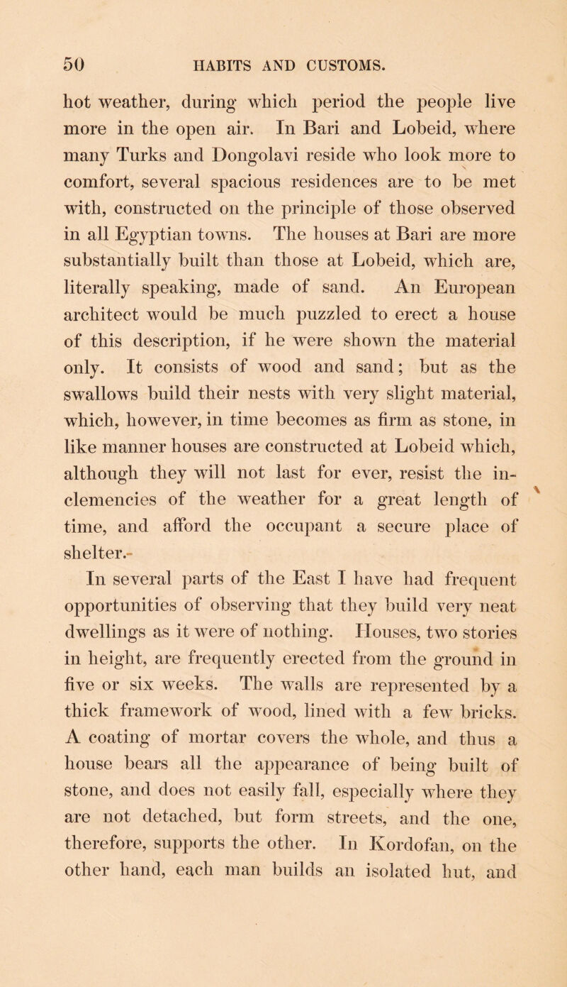 hot weather, during which period the people live more in the open air. In Bari and Lobeid, where many Turks and Dongolavi reside who look more to comfort, several spacious residences are to be met with, constructed on the principle of those observed in all Egyptian towns. The houses at Bari are more substantially built than those at Lobeid, which are, literally speaking, made of sand. An Eurojiean architect would be much puzzled to erect a house of this description, if he were shown the material only. It consists of wood and sand; but as the swallows build their nests with very slight material, which, however, in time becomes as firm as stone, in like manner houses are constructed at Lobeid which, although they will not last for ever, resist the in¬ clemencies of the weather for a great length of time, and afford the occupant a secure place of shelter.- In several parts of the East I have had frequent opportunities of observing that they build very neat dwellings as it were of nothing. Houses, two stories in height, are frequently erected from the ground in five or six weeks. The walls are represented by a thick framework of wood, lined with a few bricks. A coating of mortar covers the whole, and thus a house bears all the appearance of being built of stone, and does not easily fall, especially where they are not detached, but form streets, and the one, therefore, supports the other. In Kordofan, on the other hand, each man builds an isolated hut, and