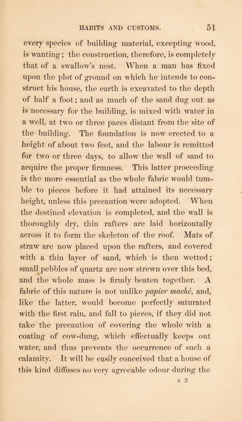 every species of building material, excepting wood, is wanting; the construction, therefore, is completely that of a swallow’s nest. When a man has fixed upon the plot of ground on which he intends to con¬ struct his house, the earth is excavated to the depth of half a foot; and as much of the sand dug out as is necessary for the building, is mixed with water in a well, at two or three paces distant from the site of the building. The foundation is now erected to a height of about two feet, and the labour is remitted for two or three days, to allow the wall of sand to acquire the proper firmness. This latter proceeding is the more essential as the whole fabric would tum¬ ble to pieces before it had attained its necessary height, unless this precaution were adopted. When the destined elevation is completed, and the wall is thoroughly dry, thin rafters are laid horizontally across it to form the skeleton of the roof. Mats of straw are now placed upon the rafters, and covered with a thin layer of sand, which is then wetted; small pebbles of quartz are now strewn over this bed, and the whole mass is firmly beaten together. A fabric of this nature is not unlike papier mache, and, like the latter, would become perfectly saturated with the first rain, and fall to pieces, if they did not take the precaution of covering the whole with a coating of cow-dung, which effectually keeps out water, and thus prevents the occurrence of such a calamity. It will be easily conceived that a house of this kind diffuses no very agreeable odour during the